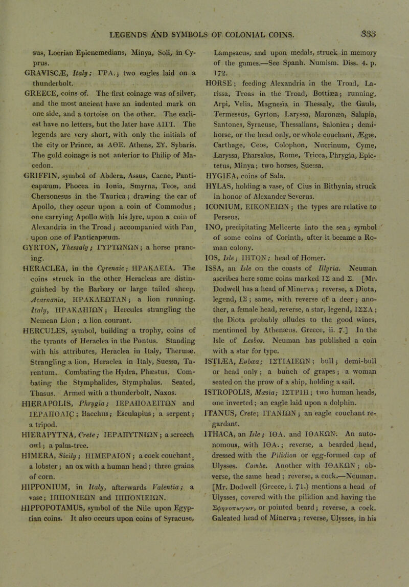 I LEGENDS AND SYMBOLS OF COLONIAL COINS. sus, Locrian Epicnemedians, Minya, Soli, in Cy- prus. GR.WISC/E, Italy; FPA.j two eagles laid on a thunderbolt. GREECE, coins of. The first coinage was of silver, and the most ancient have an indented mark on one side, and a tortoise on the other. The earli- est have no letters, but the later have AIFI. The legends are very short, with only the initials of the city or Prince, as AGE. Athens, SY. Sybaris. The gold coinage is not anterior to Philip of Ma- cedon. GRIFFIN, symbol of Abdera, Assus, Caene, Panti- capaeum, Phocea in Ionia, Smyrna, Teos, and Chersonesus in the Taurica; drawing the car of Apollo, they occur upon a coin of Commodus; one carrying Apollo with his lyre, upon a coin of Alexandria in the Troad j accompanied with Pan^ , upon one of Panticapaeuim GYRTON, Thessaly; FYPTi2NilN; ahorse pranc- ing. HERACLEA, in the Qjrenaic; HPAKAEIA. The coins struck in the other Heracleas are distin- guished by the Barbary or large tailed sheep, Acarnania, IIPAKAE12TAN 5 a lion running. Italy, HPAKAHIiiN 5 Hercules strangling the Nemean Lion ; a lion conrant. HERCULES, symbol, building a trophy, coins of the tyrants of Heraclea in the Pontus. Standing with his attributes, Heraclea in Italy, Thermae, Strangling a lion, Heraclea in Italy, Suessa, Ta- rentura. Combating the Hydra, Phaestus. Com- bating the Stymphalides, Stymphalus. Seated, Thasus. Armed with a thunderbolt, Naxos, HIERAPOLIS, Phrygia; lEPAHOAEIXaN and lEPAIIOAIC; Bacchus; Esculapius; a serpent; a tripod. HIERAPYTNA, Crete; lEPAHYTNIiiN; a screech owl; a palm-tree. H1MERA, Sid/y; IIIMEPAION; a cock couchant. a lobster; an ox with a human head; three grains of corn. HIPPONIUM, in Italy, afterwards Valentia; a vase; innONIEiiN and mnONIEIiiN. HIPPOPOTAMUS, symbol of the Nile upon Egyp- tian coins. It also occurs upon coins of Syracuse, 333 Lampsacus, and upon medals, struck in memory of the games,—See Spanh. Numism, Diss. 4. p. 172. HORSE; feeding Alexandria in the Troad, La- rissa, Troas in the Troad, Bottiaea; running, Arpi, Velia, Magnesia, in Thessaly, the Gauls, Termessus, Gyrton, Laryssa, Maronaea, Salapia, Santones, Syracuse, Thessalians, Salonica; demi- horse, or the head only, or whole couchant, MgsB, Carthage, Ceos, Colophon, Nucrinum, Cyme, Laryssa, Pharsalus, Rome, Tricca, Phrygia, Epic- tetus, Minya; two horses, Suessa. HYGIEA, coins of Sala. HYLAS, holding a vase, of Cius in Bithynia, struck in honor of Alexander Severus, ICONIUM, EIKONEMN ; the types are relative to Perseus, INO, precipitating Melicerte into the sea; symbol ' of some coins of Corinth, after it became a Ro- man colony. lOS, Isle; IHTON; head of Homer. ISSA, an Isle on the coasts of Illyria. Neuman ascribes here some coins marked IS and S. [Mr. Dodwell has a head of Minerva ; reverse, a Diota, legend, IS ; same, with reverse of a deer ; ano- ther, a female head, reverse, a star, legend, ISSA; the Diota probably alludes to the good wines, mentioned by Athenaeus, Greece, ii. 7.] In the Isle of Lesbos. Neuman has published a coin with a star for type. ISTI^A, Ewtea; ISTIAIEilN; bull; demi-biill or head only; a bunch of grapes; a woman seated on the prow of a ship, holding a sail. ISTROPOLIS, Mcesia; ISTPIH ; two human heads, one inverted; an eagle laid upon a dolphin. ITANUS, Crete; ITANIilN; an eagle couchant re- gardant. ITHACA, an Isle; IGA. and IGAKilN'. An auto- nomous, with IGA.; reverse, a bearded head, dressed with the Pilidion or egg-formed cap of Ulysses. Combe. Another with IGAKilN; ob- verse, the same head ; reverse, a cock.—Neuman. [Mr. Dodwell (Greece, i, 7L) mentions a head of Ulysses, covered with the pilidion and having the ^(pyvoTTuywv, or pointed beard; reverse, a cock, Galeated head of Minerva; reverse, Ulysses, in his