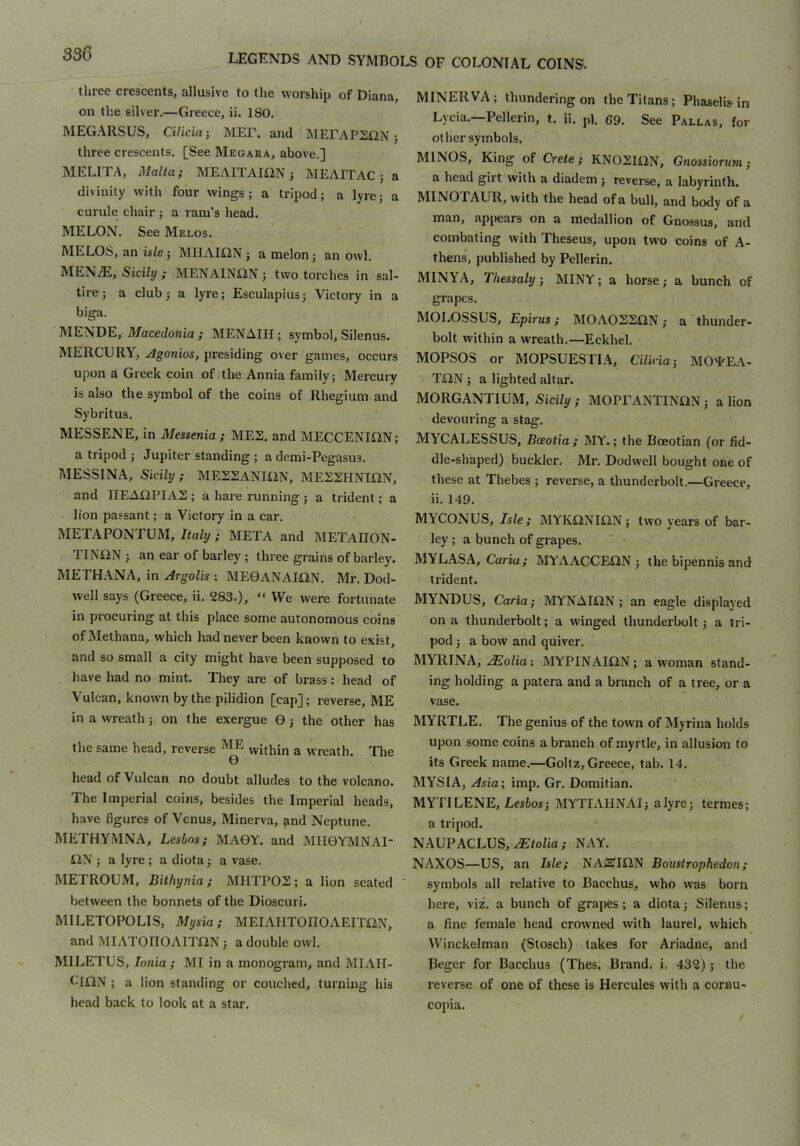 33G three crescents, allusive to the worship of Diana, on the silver.—Greece, ii. 180. MEG.\RSUS, Cilicia •, MEF. and MEEAPEilN; three crescents. [See Megara, above.] MELITA, Malta; MEAITAIilN 5 MEAITAC ; a divinity with four wings; a tripod; a lyre; a curule chair ; a rani’s head. MELON. See Melos. MELOS, an isle; MHAIilN; a melon; an owl. MEN^, Sicily ; MENAINON ; two torches in sal- tire; a club; a lyre; Esculapius; Victory in a biga. MENDE, Macedonia; MENAIH; symbol, Silenus. MERCURY, Agonios, presiding over games, occurs upon a Greek coin of the Annia family; Mercury is also the symbol of the coins of Rhegium and Sybritus. MESSENE, in Messenia ; MES. and MECCENIilN; a tripod ; Jupiter standing; ademi-Pegasus. MESSINA, Sicily; MESSANIilN, MEESHNItlN, and IIEAilPIAS; a hare running ; a trident; a lion passant; a Victory in a car. METAPONTUM, Italy; META and METAIION- TINDN ; an ear of barley ; three grains of barley. METHANA, in Argolis : MEGANAIilN. Mr. Dod- well says (Greece, ii. 283.), “ We were fortunate in procuring at this place some autonomous coins of Methana, which had never been known to exist, and so small a city might have been supposed to have had no mint. They are of brass: head of Vulcan, known by the pilidion [cap]; reverse, ME in a wreath; on the exergue 0 ; the other has the same head, reverse ^ within a wreath. The 0 head of Vulcan no doubt alludes to the volcano. The Imperial coins, besides the Imperial heads, have figures of Venus, Minerva, and Neptune. METHYMNA, Lesbos; MA0Y. and MII0YMNAI- liN ; a lyre; a diota; a vase. METROUM, Bithynia; MHTP02; a lion seated between the bonnets of the Dioscuri. MILETOPOLIS, Mysia; MEIAIITOnOAEITilN, and MIATOnOAITflN; a double owl. MILETUS, Ionia ; MI in a monogram, and MIAII- LIDN ; a lion standing or couched, turning his head back to look at a star. MINERVA; thundering on the Titans; Phaselisin Lycia.—Pellerin, t. ii. pi. 69. See Pallas, for other symbols. MINOS, King of Crete; KNOSIiiN, Gnossiormn; a head girt with a diadem ; reverse, a labyrinth. MINOTAUR, with the head of a bull, and body of a JippCcirs on n medallion of Gnossus, &rlcl combating with Theseus, upon two coins of A- thens, published by Pellerin. MINYA, Thessaly, MINY; a horse; a bunch of grapes. MOLOSSUS, Epirus; M0A0S2DN; a thunder- bolt within a wreath.—Eckhel. MOPSOS or MOPSUESTIA, Cilicia-, MO^EA- T^IN ; a lighted altar. MORGANTIUM, Sicily; MOPEANTINON; a lion devouring a stag. MYCALESSUS, Bceotia; MY.; the Boeotian (or fid- dle-shaped) buckler. Mr. Dodwell bought one of these at Thebes ; reverse, a thunderbolt.—Greece, ii. 149. MYCONUS, Isle; MYK^NION; two years of bar- ley ; a bunch of grapes. M YL AS A, Caria; MYAACCEIiN ; the bipennis and trident. MYNDUS, Caria; MYNAIilN ; an eagle displayed on a thunderbolt; a winged thunderbolt; a tri- pod ; a bow and quiver. MYRINA, .^o/ia: MYPINAII2N; a woman stand- ing holding a patera and a branch of a tree, or a vase. MYRTLE. The genius of the town of Myrina holds upon some coins a branch of myrtle, in allusion to its Greek name.—Goltz, Greece, tab. 14. MYSIA, Asia; imp. Gr. Domitian. MYTILENE, Eesfcos; MYTIAHNAI; a lyre; termes; a tripod. NAUPACLUS, NAY. NAXOS—US, an Isle; NASim Boustrophedon; symbols all relative to Bacchus, who was born here, viz. a bunch of grapes; a diota; Silenus; a fine female head crowned with laurel, which Winckelman (Stosch) takes for Ariadne, and Beger for Bacchus (Thes. Brand, i. 432); the reverse of one of these is Hercules with a cornu- copia.