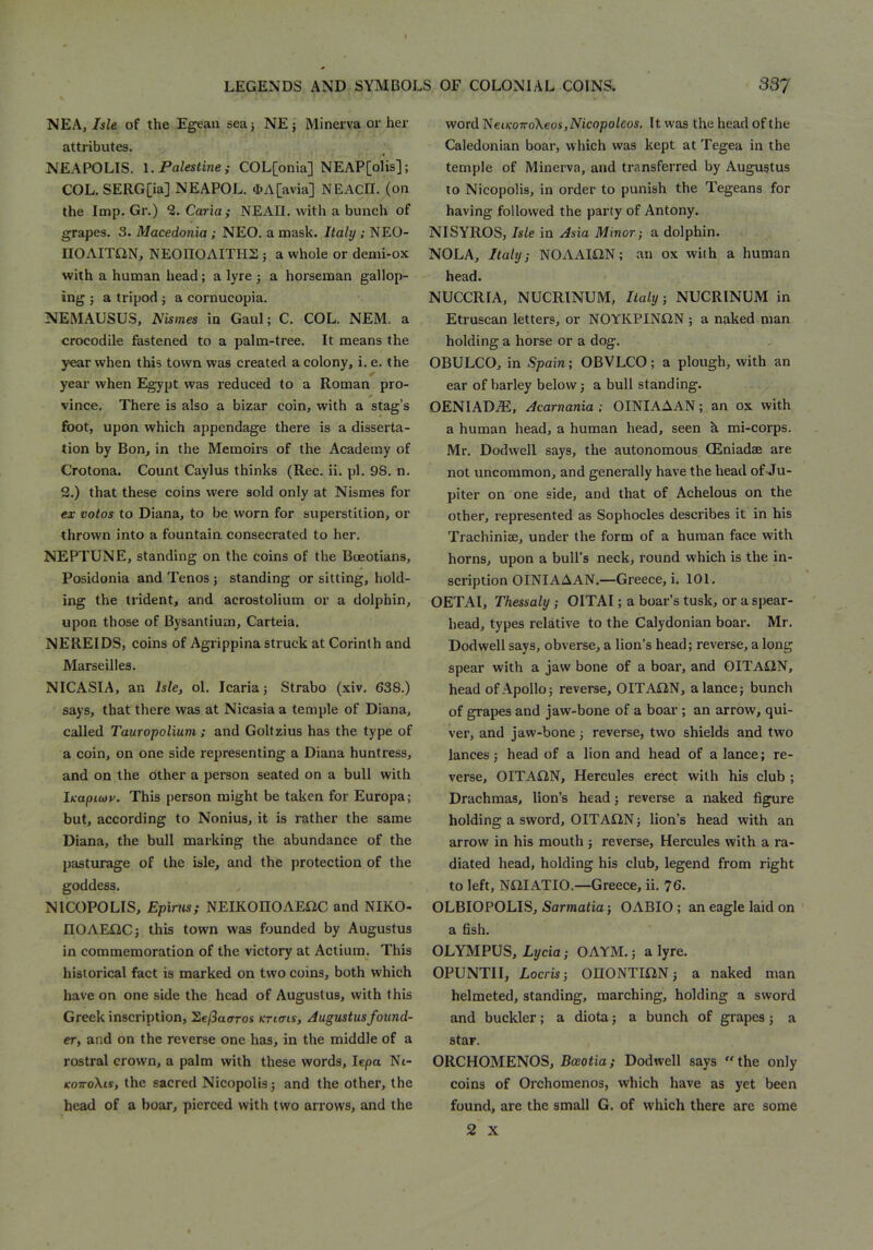 NEA, Isle of the Egeaii seaj NE; Minerva or her attributes. NEAPOLIS. \. Palestine i COL[onia] NEAP[oHs]; COL. SERG[ia] NEAPOL. 4>A[avia] NEACH. (on the Imp. Gr.) 2.Caria; NEAII. with a bunch of grapes. 3. Macedonia ; NEO. a mask. Italy ; NEO- nOAITON, NEOnOAITHS ; a whole or demi-ox with a human head; a lyre j a horseman gallop- ing j a tripod j a cornucopia. NEMAUSUS, Nismes in Gaul; C. COL. NEM. a crocodile fastened to a palm-tree. It means the year when this town was created a colony, i. e. the year when Egypt was reduced to a Roman pro- vince. There is also a bizar coin, with a stag’s foot, upon which appendage there is a disserta- tion by Bon, in the Memoirs of the Academy of C'rotona. Count Caylus thinks (Rec. ii. pi. 98. n. 2.) that these coins were sold only at Nismes for ex votos to Diana, to be worn for superstition, or thrown into a fountain consecrated to her. NEPTUNE, standing on the coins of the Boeotians, Posidonia and Tenos; standing or sitting, hold- ing the trident, and acrostolium or a dolphin, upon those of Bysantium, Carteia. NEREIDS, coins of Agrippina struck at Corinth and Marseilles. NICASIA, an Isle, ol. Icaria; Strabo (xiv. 638.) says, that there was at Nicasia a temple of Diana, called Tauropolium: and Goltzius has the type of a coin, on one side representing a Diana huntress, and on the other a person seated on a bull with Ik-aptwv. This person might be taken for Europa; but, according to Nonius, it is rather the same Diana, the bull marking the abundance of the pasturage of the isle, and the protection of the goddess. NICOPOLIS, Epirtis; NEIKOHOAEliC and NIKO- nOAEiiC; this town was founded by Augustus in commemoration of the victory at Actium. This historical fact is marked on two coins, both which have on one side the head of Augustus, with this Greek inscription, hefSaaros ktktis, Augustus found- er, and on the reverse one has, in the middle of a rostral crown, a palm with these words, lepa Nt- KOTToXis, the sacred Nicopolis; and the other, the head of a boar, pierced with two arrows, and the word NeuroTToXeosjMcopoleos. It was the head of the Caledonian boar, which was kept at Tegea in the temple of Minerva, and transferred by Augustus to Nicopolis, in order to punish the Tegeans for having followed the party of Antony. NISYROS, Isle in Asia Minor; a dolphin. NOLA, Italy; NOAAlilN; an ox with a human head. NUCCRIA, NUCRINUM, Italy; NUCRINUM in Etruscan letters, or NOYKPINtlN ; a naked man holding a horse or a dog. OBULCO, in Spain; OBVLCO; a plough, with an ear of barley below; a bull standing. OENIADiE, Acarnania ; OINIAAAN; an ox with a human head, a human head, seen h mi-corps. Mr. Dodwell says, the autonomous CEniadae are not uncommon, and generally have the head of-Ju- piter on one side, and that of Achelous on the other, represented as Sophocles describes it in his Trachinise, under the form of a human face with horns, upon a bull’s neck, round which is the in- scription OINIAAAN.—Greece, i. 101. OETAI, Thessaly; OITAI; a boar’s tusk, or a spear- head, types relative to the Calydonian boar. Mr. Dodwell says, obverse, a lion’s head; reverse, a long spear with a jaw bone of a boar, and OITAilN, head of Apollo; reverse, OITAIiN, a lance; bunch of grapes and jaw-bone of a boar ; an arrow, qui- ver, and jaw-bone; reverse, two shields and two lances; head of a lion and head of a lance; re- verse, OITAIIN, Hercules erect with his club ; Drachmas, lion’s head; reverse a naked figure holding a sword, OITAON; lion’s head with an arrow in his mouth ; reverse, Hercules with a ra- diated head, holding his club, legend from right to left, NiilATIO.—Greece, ii. 76. OLBIOPOLIS, Sarmatia; OABIO; an eagle laid on a fish. OLYMPUS, Lycia; OAYM.; a lyre. OPUNTII, Locris; 0II0NTII2N; a naked man helmeted, standing, marching, holding a sword and buckler; a diota; a bunch of grapes; a star. ORCHOMENOS, RcBOiia; Dodwell says the only coins of Orchomenos, which have as yet been found, are the small G. of which there are some 2 X