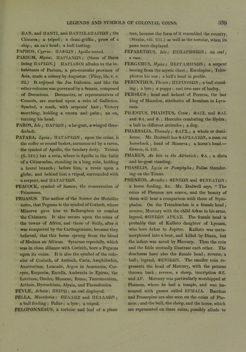 CAN, and HANTI, and nANTIKADAITaN j the Chimera j a tripod j a demi-grifBn , prow of a ship ; an ox’s head ; a bull butting. PAPHOS, Cyprus; IIA<MilN ; Apollo seated. PARIUM, Mysia; HAPIANGlN; (those of Paros being IIAPI£2N.) IIAPIANOI alludes to the in- habitants of Parium, a pro-consular province of Asia, made a colony by Augustus. (Pliny, lib. v. c. 32.) It enjoyed the Jus Italicum, and like the other colonies was governed by a Senate, composed of Decurions. Decemvirs, or representatives of Consuls, are marked upon a coin of Gallienus. Symbol, a mask, with serpents’ hair j Victory marching, holding a crown and palm; an ox, turning his head. PAROS, Isle; IlAPIiiN ; a he-goat, a winged thun- derbolt. PATARA, Lycia; IIATAPEilN; upon the coins, is the coIFer or round basket, surmounted by a raven, the symbol of Apollo, the tutelary deity. Tristan (ii. 512.) has a coin, where is Apollo in the habit of a Citharaedus, standing in a long robe, holding a laurel branch; before him, a raven upon a globe, and behind him a tripod, surrounded with a serpent, and IIATAPECtN. PEACOCK, symbol of Samos; the consecration of Princesses. PEGASUS. The author of the Science des Medailles notes, that Pegasus is the symbol of Corinth, where Minerva gave him to Bellerophon to combat the Chimaera. It also occurs upon the coins of the towns of Africa, and those of Sicily, after it was conquered by the Carthagenians, because they believed, that this horse sprung from the blood of Medusa an African. Syracuse especially, which was in close alliance with Corinth, bore a Pegasus upon its coins. It is also the symbol of the colo- nies of Corinth, of Antioch, Caria, Amphilochia, Anactorium, Leucade, Argos in Acarnania, Cor- cyra, Emporiae, Entella, Ambracia in Epirus, the Locrians, Ozoles, Messene, Rome, Tauromenium, Actium, Dyrrachium, Alyzia, and Thessalonica. PEVliE, Achaia; IIEIPii ; an owl displayed. PELLA, Macedonia; IIEAAHS and ITEAAAilN; a bull feeding; Pallas ; a lyre; a tripod. PELOPONNESUS, a tortoise and leaf of a plane tree, because the form of it resembled the country, (Strabo, viii. 231.) as well as the tortoise, when its paws were displayed. PEPARETHUS, hie; HEnAPHeiON; an owl; a vase. PERGAMUS, %sia; nEPEAMUNCsN; a serpent issuing from the mystic chest; Esculapius; Teles- phorus his son ; a bull’s head in profile. PERINTHUS, Thrace: HEPINemN; a bull stand- ing ; a lyre; a poppy; and two ears of barley, PERSEUS; head and helmet of Perseus, the last king of Macedon, attributes of Iconium in Lyca- ouia. PHiESTUS, PHAISTUS, Crete; 4>AI2. and 4>AI. and $A. and $.; Hercules combating the Hydra ; a bull in diflPerent attitudes ; a dog. PHARSALIA, Thessaly ; $APS.; a whole or demi- horse. Mr. Dpdwell has <&APSAAIiiN, a man on horseback ; head of Minerva ; a horse’s head.— Greece, ii. 121. PHARUS, An Isle in the Adriaiick; $A.; a diota and he-goat standing. PHASELIS, Lycia or Pamphylia; Pallas thunder- ing on the Titans. PHENEOS, Arcadia ; <E>ENES2N and ^ENEATilN ; a horse feeding, &c, Mr. Dodwell says, “ The coins of Pheneos are scarce, and the beauty of them will bear a comparison with those of Stym- phalos. On the Tetradrachm is a female head ; reverse. Mercury with the child Arkas in his arms, legend, 4>HNEi2N APKA2. The female head is probably that of Kallisto daughter of Lycaon, who bore Arkas to Jupiter. Kallisto was meta- morphosed into a bear, and killed by Diana, but the infant was saved by Mercuiy. Thus the coin and the fable mutually illustrate each other. The drachmas have also the female head; reverse, a bull; legend, 4>ENIKON. The smaller coin re- presents the head of Mercury, with the petasus thrown back; reverse, a sheep, inscription ^>E. and AP. Mercury was particularly worshipped at Pheneos, where he had a temple, and was ho- noured with games called EPMAIA. Bacchus and Proserpine are also seen on the coins of Phe- neos ; and the bull, the sheep, and the horse, which are represented on these coins, possibly allude to