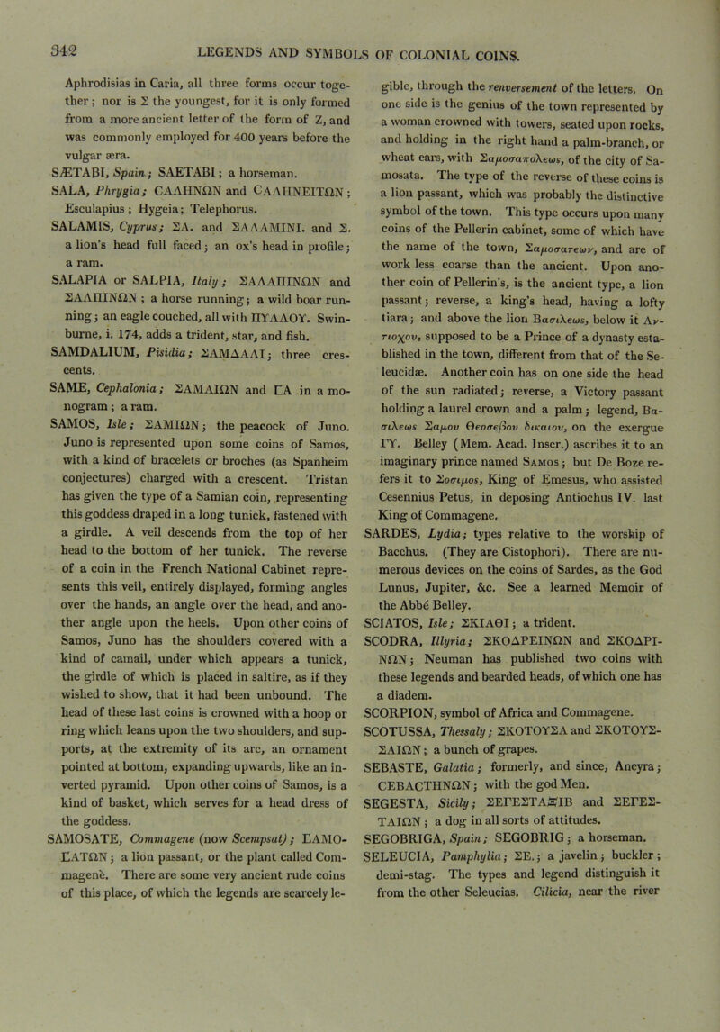 Aphrodisias in Caria, all three forms occur toge- ther ; nor is S the youngest, for it is only formed from a more ancient letter of the form of Z, and was commonly employed for 400 years before the vulgar sera. SiETABL .Spain; SAETABI; a horseman. SAL.\, Phrygia; CAAHNilN and CAAIINEITilN ; Esculapius; Hygeia; Telephorus. SALAMIS, Cyprus; SA. and SAAAMINI. and 2. a lion’s head full faced j an ox’s head in profile j a ram. SALAPIA or SALPIA, Italy; SAAAniNilN and 2AAIIINi2N ; a horse running; a wild boar run- ning ; an eagle couched, all with IIYAAOY. Swin- burne, i. 174, adds a trident, star, and fish. SAMDALIUM, Pisidia; SAMAAAI; three cres- cents. SAME, Cephalonia; SAMAIflN and LA in a mo- nogram ; a ram. SAMOS, Isle; SAMIilN; the peacock of Juno. Juno is represented upon some coins of Samos, with a kind of bracelets or broches (as Spanheim conjectures) charged with a crescent. Tristan has given the type of a Samian coin, .representing this goddess draped in a long tunick, fastened with a girdle. A veil descends from the top of her head to the bottom of her tunick. The reverse of a coin in the French National Cabinet repre- sents this veil, entirely displayed, forming angles over the hands, an angle over the head, and ano- ther angle upon the heels. Upon other coins of Samos, Juno has the shoulders covered with a kind of camail, under which appears a tunick, the girdle of which is placed in saltire, as if they wished to show, that it had been unbound. The head of these last coins is crowned with a hoop or ring which leans upon the two shoulders, and sup- ports, at the extremity of its arc, an ornament pointed at bottom, expanding upwards, like an in- verted pyramid. Upon other coins of Samos, is a kind of basket, which serves for a head dress of the goddess. SAMOSATE, Commagene (now ScempsatJ ; EAMO- EATilN; a lion passant, or the plant called Com- magenh. There are some very ancient rude coins of this place, of which the legends are scarcely le- gible, through the renversement of the letters. On one side is the genius of the town represented by a woman crowned with towers, seated upon rocks, and holding in the right hand a palm-branch, or wheat ears, with Sapoo-aTroXews, of the city of Sa- mosata. The type of the reverse of these coins is a lion passant, which was probably the distinctive symbol of the town. This type occurs upon many coins of the Pellerin cabinet, some of which have the name of the town, 2apo<rarewv, and are of work less coarse than the ancient. Upon ano- ther coin of Pellerin’s, is the ancient type, a lion passant; reverse, a king’s head, having a lofty tiara; and above the lion BaatXews, below it Av- Tioxov, supposed to be a Prince of a dynasty esta- blished in the town, different from that of the Se- leucidae. Another coin has on one side the head of the sun radiated; reverse, a Victory passant holding a laurel crown and a palm; legend, Ba- fftXews 2ap.ow Qeocrefiov biKaiov, on the exergue FY. Belley (Mem. Acad. Inscr.) ascribes it to an imaginary prince named Samos ; but De Boze re- fers it to Soo-tpos, King of Emesus, who assisted Cesennius Petus, in deposing Antiochus IV. last King of Commagene. SARDES, Lydia; types relative to the worship of Bacchus, (They are Cistophori). There are nu- merous devices on the coins of Sardes, as the God Lunus, Jupiter, &c. See a learned Memoir of the Abb6 Belley. SCIATOS, Isle; SKIA0I; a trident. SCODRA, Illyria; SKOAPEINflN and SKOAPI- NflN j Neuman has published two coins with these legends and bearded heads, of which one has a diadem. SCORPION, symbol of Africa and Commagene. SCOTUSSA, Thessaly: SKOTOYSAand SK0T0Y2- SAIS2N; a bunch of grapes. SEBASTE, Galatia; formerly, and since, Ancyra; CEBACTHNiiN; with the god Men. SEGESTA, Sicily; SEPESTA^i'IB and SEPES- TAIQN ; a dog in all sorts of attitudes. SEGOBRIGA, Spain; SEGOBRIG; a horseman. SELEUCIA, Pamphylia; SE.; a javelin; buckler; demi-stag. The types and legend distinguish it from the other Seleucias. Cilicia, near the river