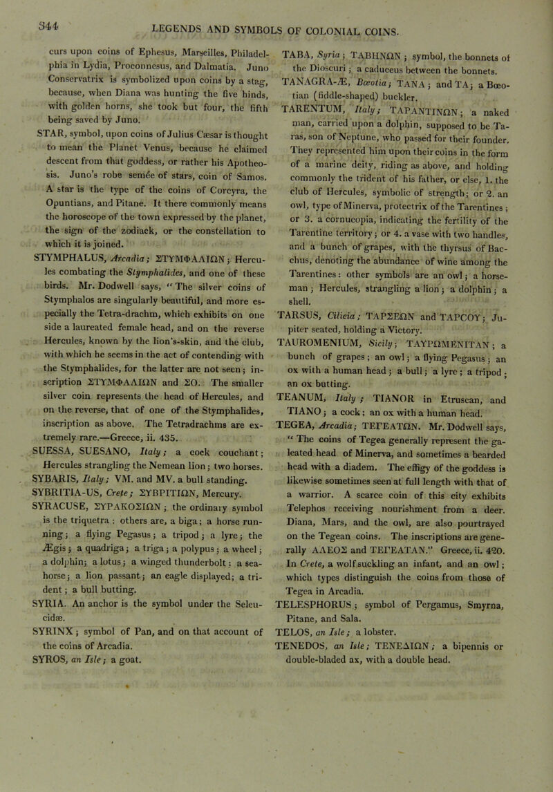 curs upon coins of Ephesus, Marseilles, Philadel- phia in Lydia, Proconnesus, and Dalmatia. Juno Conservatrix is symbolized upon coins by a stag, because, when Diana was hunting the five hinds, with golden horns, she took but four, the fifth being saved by Juno. STAR, symbol, upon coins of Julius Caesar is thought to mean the Planet Venus, because he claimed descent from that goddess, or rather his Apotheo- sis. Juno’s robe semde of stars, coin of Samos. A star is the type of the coins of Corcyra, the Opuntians, and Pitane. It there commonly means the horoscope of the- town expressed by the planet, the sign of the zodiack, or the constellation to which it is joined. STYMPHALUS, Arcadia; STYM4>AAIflNj Hercu- les combating the Slymphalides, and one of these birds. Mr. Dodwell says,  The silver coins of Stymphalos are singularly beautiful, and more es- pecially the Tetra-drachm, which exhibits on one side a laureated female head, and on the reverse Hercules, known by the lion’s-skin, and the club, with which he seems in the act of contending with the Stymphalides, for the latter are not seen; in- scription STYM4>AAIiiN and 20. The smaller silver coin represents the head of Hercules, and on the reverse, that of one of the Stymphalides, inscription as above. The Tetradrachms are ex- tremely rare.—Greece> ii. 435. SUESSA, SUESANO, Italy; a cock couchant; Hercules strangling the Nemean lion j two horses. SYBARIS, Italy; VM. and MV. a bull standing. SYBRITIA-US, Crete; 2YBPITIS2N, Mercury. SYRACUSE, 2YPAK02iaN ; the ordinary symbol is the triquetra : others are, a biga; a horse run- ning; a flying Pegasus; a tripod; a lyre; the .®gis; a quadriga; a triga; a polypus; a wheel; a dolj)hin; a lotus; a winged thunderbolt; a sea- horse; a lion passant; an eagle displayed; a tri- dent ; a bull butting. SYRIA. An anchor is the symbol under the Seleu- cidae. SYRINX ; symbol of Pan, and on that account of the coins of Arcadia. SYROS, an Isle; a goat. TAB.\, Syria ; TABIINON ; symbol, the bonnets of the Dioscuri j a caduceus between the bonnets. TANAGRA-^, Bceotia; TANA; andTA; a Boeo- tian (fiddle-shaped) buckler. TARENTUM, 7/a/y; TAPANTINiiN; a naked man, earned upon a dolphin, supposed to be Ta- ras, son of Neptune, who passed for their founder. They represented him upon their coins in the form of a marine deity, riding as above, and holding commonly the trident of his father, or else, 1. the club of Hercules, symbolic of strength; or 2. an owl, type of Minerva, protectrix of the Tarentines ; or 3. a cornucopia, indicating the fertility of the Tarentine territory; or 4. a vase with two handles, and a bunch of grapes, with the thyrsus of Bac- chus, denoting the abundance of wine among the Tarentines: other symbols are an owl; a horse- man ; Hercules, strangling a lion; a dolphin; a shell. TARSUS, Cilicia; TAP2E«N and TAPCOY; Ju- piter seated, holding a Victory. TAUROMENIUM, Sicily, TAYPtlMENITAN; a bunch of grapes ; an owl; a flying Pegasus ; an ox with a human head ; a bull; a lyre ; a tripod - an ox butting. TEANUM, Italy ; TIANOR in Etruscan, and TIANO; a cock; an ox with a human head. TEGKA, Arcadia; TEPEATilN. Mr. Dodwell says, “ The coins of Tegea generally represent the ga- leated head of Minerva, and sometimes a bearded head with a diadem. The effigy of the goddess is likewise sometimes seen at full length with that of a warrior. A scarce coin of this city exhibits Telephos receiving nourishment from a deer. Diana, Mars, and the owl, are also pourtrayed on the Tegean coins. The inscriptions are gene- rally AAE02 and TEPEATAN.” Greece, ii. 420. In Crete, a wolf suckling an infant, and an owl; which types distinguish the coins from those of Tegea in Arcadia. TELESPHORUS ; symbol of Pergamus, Smyrna, Pitane, and Sala. TELOS, an Js/e; a lobster. TENEDOS, an Isle; TENEAItlN; a bipennis or double-bladed ax, with a double head.