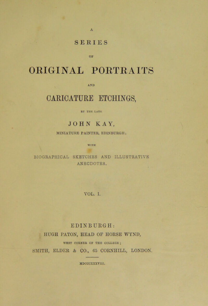 A SERIES ORIGINAL PORTRAITS AND CARICATURE ETCHINGS, BY THE LATE JOHN KAY, MINIATURE PAINTER, EDINBURGH; WITH BIOGRAPHICAL SKETCHES AND ILLUSTRATIVE ANECDOTES. VOL. I. EDINBURGH: HUGH PATON, HEAD OF HORSE WYND, WEST CORNER OF THE COLLEGE ; SMITH, ELDER & CO., 65 CORNHILL, LONDON. MDCCCXXXVIII.