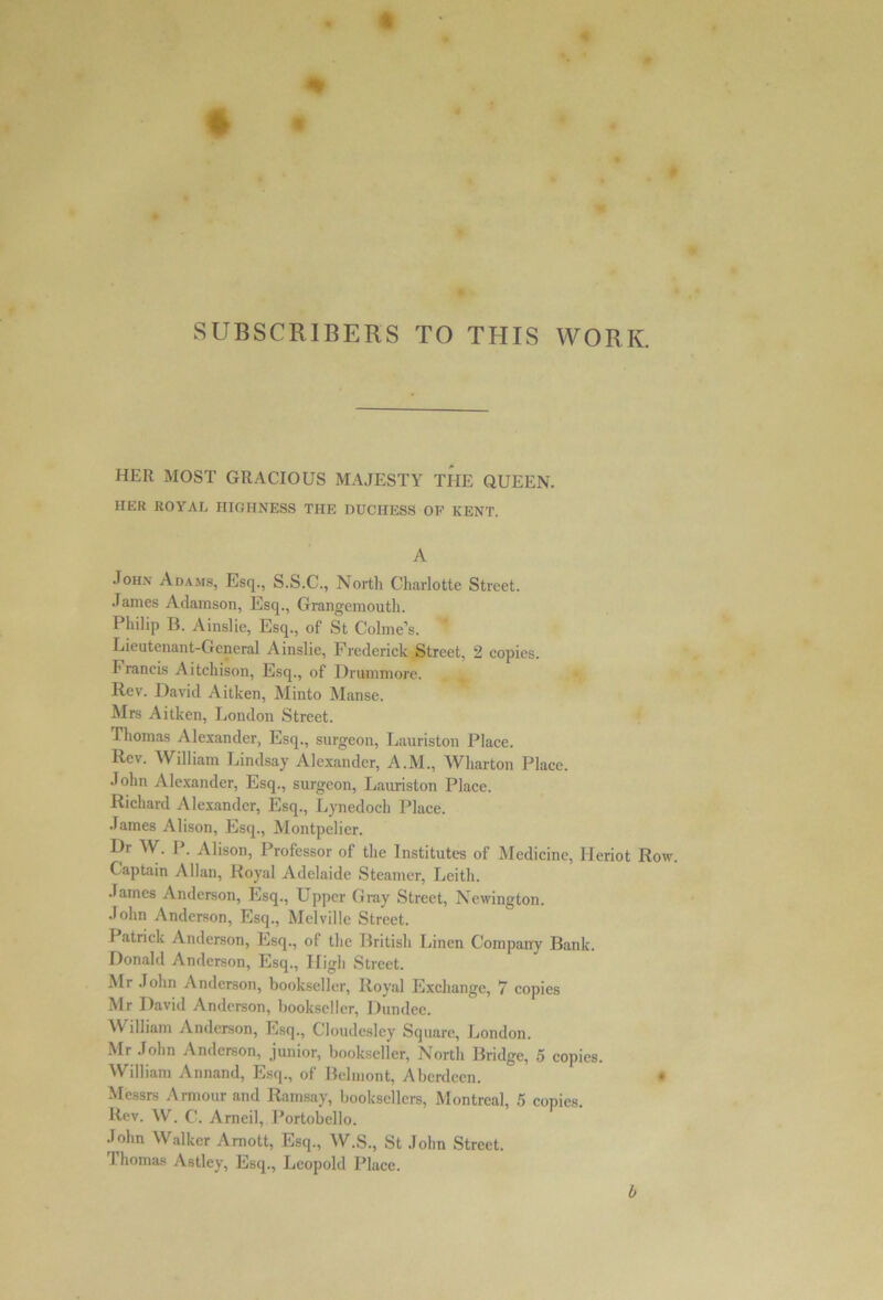 SUBSCRIBERS TO THIS WORK. HER MOST GRACIOUS MAJESTY THE QUEEN. HER ROYAL HIGHNESS THE DUCHESS OF KENT. A John Adams, Esq., S.S.C., North Charlotte Street. James Adamson, Esq., Grangemouth. Philip B. Ainslie, Esq., of St Colme’s. Lieutenant-General Ainslie, Frederick Street, 2 copies. Francis Aitchison, Esq., of Drummore. Rev. David Aitken, Minto Manse. Mrs Aitken, London Street. Thomas Alexander, Esq., surgeon, Lauriston Place. Rev. William Lindsay Alexander, A.M., Wharton Place. John Alexander, Esq., surgeon, Lauriston Place. Richard Alexander, Esq., Lynedoch Place. James Alison, Esq., Montpelier. L>r W. P. Alison, Professor of the Institutes of Medicine, Heriot Row. Captain Allan, Royal Adelaide Steamer, Leith. James Anderson, Esq., Upper Gray Street, Newington. John Anderson, Esq., Melville Street. I atrick Anderson, Esq., of the British Linen Company Bank. Donald Anderson, Esq., High Street. Mr John Anderson, bookseller, Royal Exchange, 7 copies Mr David Anderson, bookseller, Dundee. William Anderson, Esq., Cloudesley Square, London. Mr John Anderson, junior, bookseller, North Bridge, 5 copies. William Annand, Esq., of Belmont, Aberdeen. Messrs Armour and Ramsay, booksellers, Montreal, 5 copies. Rev. W. C. Arneil, Portobello. John Walker Amott, Esq., W.S., St John Street. Thomas Astley, Esq., Leopold Place. 0