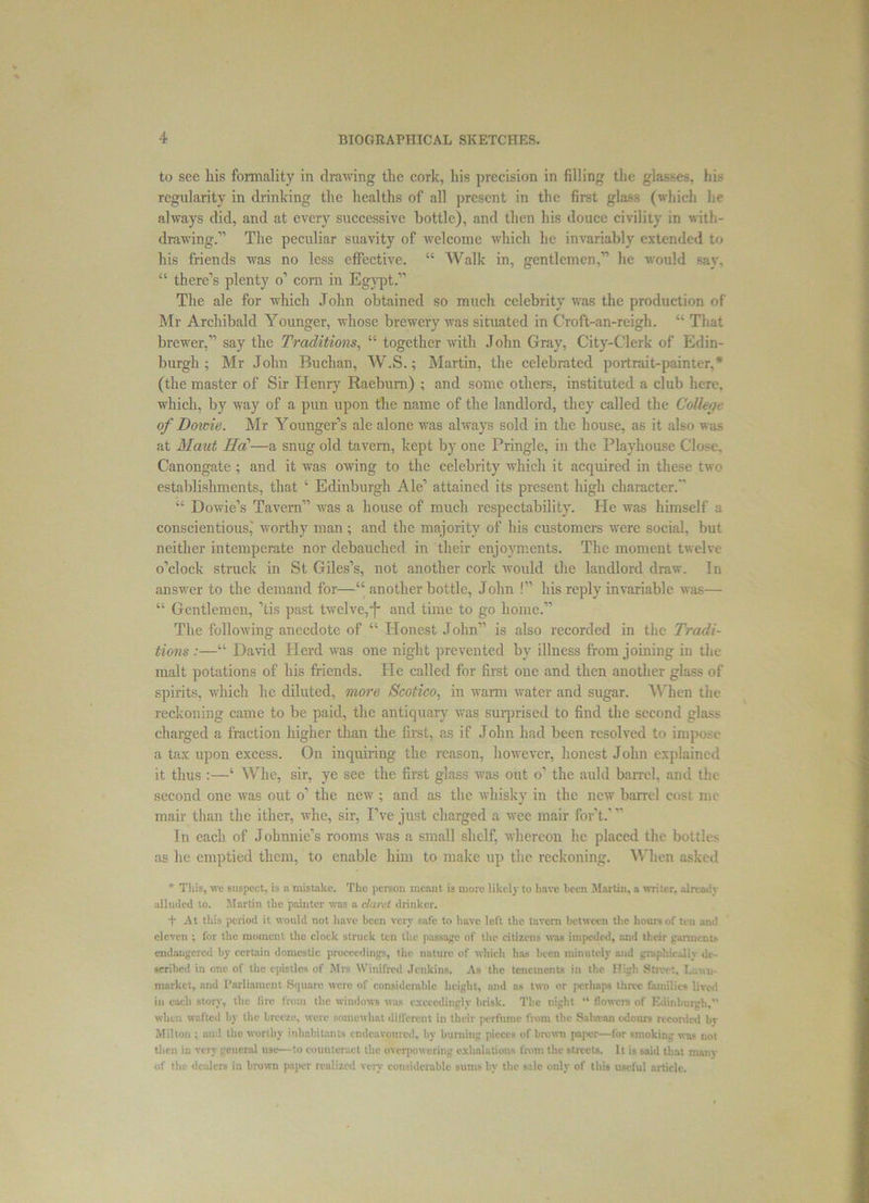 to see his formality in drawing the cork, his precision in filling the glasses, bis regularity in drinking the healths of all present in the first glass (which he always clid, and at every successive bottle), and then his douce civility in with- drawing.11 The peculiar suavity of welcome which he invariably extended to his friends was no less effective. “ Walk in, gentlemen,11 he would say, “ there’s plenty o1 com in Egypt.” The ale for which John obtained so much celebrity was the production of Mr Archibald Younger, whose brewery was situated in C'roft-an-reigh. “ That brewer,” say the Traditions, “ together with John Gray, City-Clerk of Edin- burgh ; Mr John Buchan, W.S.; Martin, the celebrated portrait-painter,* (the master of Sir Henry Raeburn) ; and some others, instituted a club here, which, by way of a pun upon the name of the landlord, they called the College o/Dowie. Mr Younger’s ale alone was always sold in the house, as it also was at Maut Ha—a snug old tavern, kept by one Pringle, in the Playhouse Close, Canongate ; and it was owing to the celebrity which it acquired in these two establishments, that ‘ Edinburgh Ale1 attained its present high character. “ Dowie’s Tavern” was a house of much respectability. He was himself a conscientious,' worthy man; and the majority of his customers were social, but neither intemperate nor debauched in their enjoyments. The moment twelve o’clock struck in St Giles’s, not another cork would the landlord draw. In answer to the demand for—“ another bottle, John !” his reply invariable was— “ Gentlemen, ’tis past twelve,and time to go home.” The following anecdote of “ Honest John” is also recorded in the Tradi- tions :—“ David Herd was one night prevented by illness from joining in the malt potations of his friends. He called for first one and then another glass of spirits, which he diluted, more Scotico, in warm water and sugar. When the reckoning came to be paid, the antiquary was surprised to find the second glass charged a fraction higher than the first, as if John had been resolved to impose a tax upon excess. On inquiring the reason, however, honest John explained it thus :—‘ Whe, sir, ye see the first glass was out o’ the auld barrel, and the second one was out o’ the new ; and as the whisky in the new barrel cost me mail- than the itlicr, whe, sir, I’ve just charged a wee mair for’t.1 ” In each of Johnnie’s rooms was a small shelf, whereon he placed the bottles as he emptied them, to enable him to make up the reckoning. When asked * This, we suspect, is a mistake. The person meant is more likely to have been Martin, a writer, already alluded to. Martin the painter was a claret drinker. t At this period it would not have been very safe to have loft the tavern between the hours of ten and eleven ; for the moment the clock struck ten the passage of the citizens was impeded, and their garments endangered by certain domestic proceedings, the nature of which has been minutely and graphically dr - scribed in one of the epistles of Mrs Winifred Jenkins. As the tenements in the High Street. Lsuu- market, and Parliament Square were of considerable height, and as two or [icrhaps three families lived in each story, the fire from the windows was exceedingly brisk. The night “ flowers of Edinburgh.” when wafted by the breeze, were somewhat dilfcrcnt in their perfume from the Sakvan odours recorded bv Milton ; and tho worthy inhabitants endeavoured, by burning pieces of brown paper—for smoking was not then in very general use—to counteract the overpowering exhalations from the streets. It is said that many of the dealers in brown pn]>er realized very considerable sums by the sale only of this useful article.