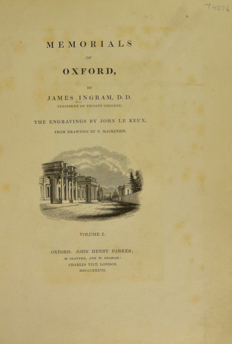 MEMORIALS OF OXFORD, BY JAMESON GRAM, D. D. PRESIDENT OF TRINITY COLLEGE. THE ENGRAVINGS BY JOHN LE KEUX, FROM DRAWINGS BY F. MACKENZIE. VOLUME I. OXFORD: JOHN HENRY PARKER; H. BLATTER, AND W. GRAHAM : CHARLES TILT, LONDON. MDCCCXXXVII.