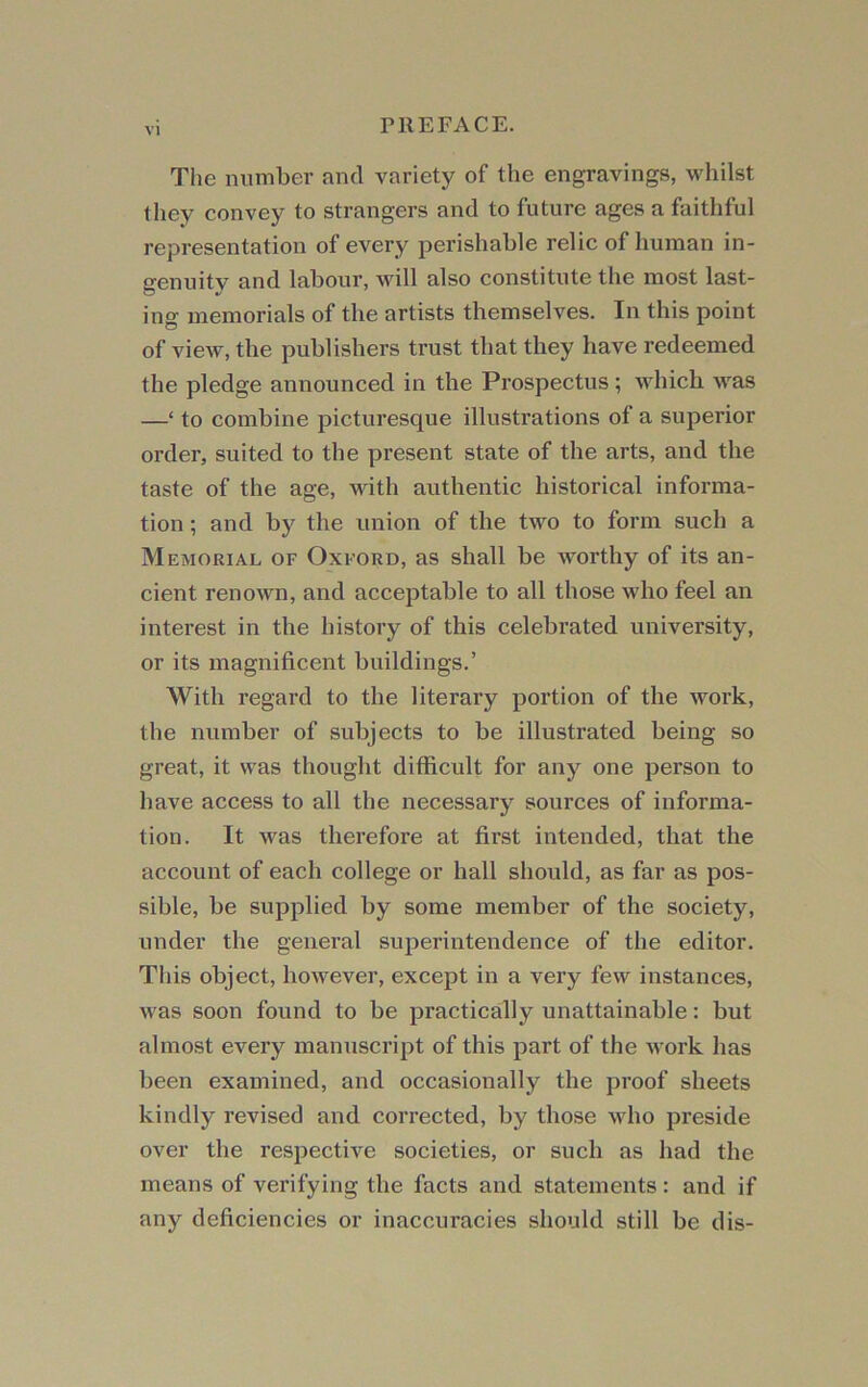 The number and variety of the engravings, whilst they convey to strangers and to future ages a faithful representation of every perishable relic of human in- genuitv and labour, will also constitute the most last- ing memorials of the artists themselves. In this point of view, the publishers trust that they have redeemed the pledge announced in the Prospectus; which was —‘ to combine picturesque illustrations of a superior order, suited to the present state of the arts, and the taste of the age. Math authentic historical informa- tion ; and by the union of the two to form such a Memorial of Oxford, as shall be worthy of its an- cient renown, and acceptable to all those who feel an interest in the history of this celebrated university, or its magnificent buildings.’ With regard to the literary portion of the work, the number of subjects to be illustrated being so great, it was thought difficult for any one person to have access to all the necessary sources of informa- tion. It was therefore at first intended, that the account of each college or hall should, as far as pos- sible, be supplied by some member of the society, under the general superintendence of the editor. This object, however, except in a very few instances, M'as soon found to be practically unattainable: but almost every manuscript of this part of the M ork has been examined, and occasionally the proof sheets kindly revised and corrected, by those who preside over the respective societies, or such as had the means of verifying the facts and statements : and if any deficiencies or inaccuracies should still be dis-