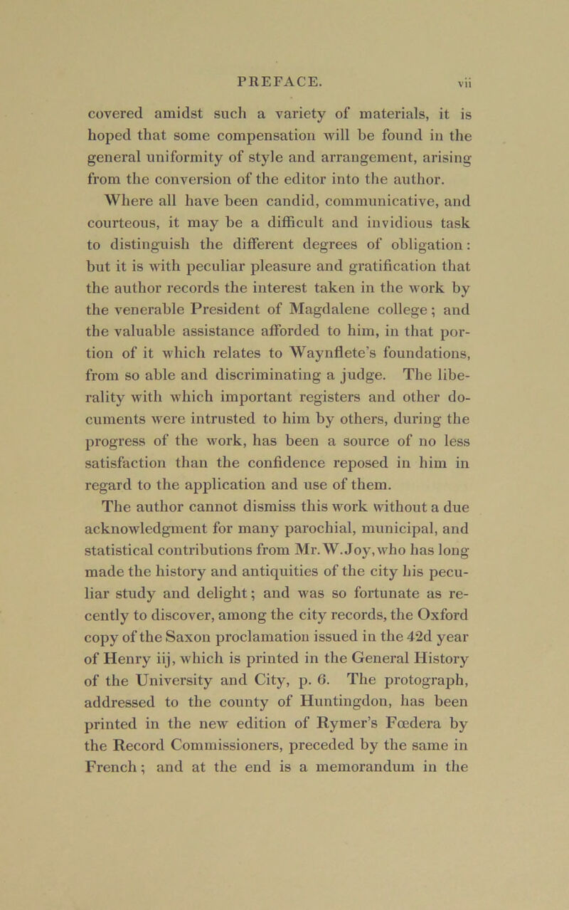 covered amidst such a variety of materials, it is hoped that some compensation will be found in the general uniformity of style and arrangement, arising from the conversion of the editor into the author. Where all have been candid, communicative, and courteous, it may be a difficult and invidious task to distinguish the different degrees of obligation: but it is with peculiar pleasure and gratification that the author records the interest taken in the work by the venerable President of Magdalene college; and the valuable assistance afforded to him, in that por- tion of it which relates to Waynflete’s foundations, from so able and discriminating a judge. The libe- rality with which important registers and other do- cuments were intrusted to him by others, during the progress of the work, has been a source of no less satisfaction than the confidence reposed in him in regard to the application and use of them. The author cannot dismiss this work without a due acknowledgment for many parochial, municipal, and statistical contributions from Mr. W. Joy,who has long made the history and antiquities of the city his pecu- liar study and delight; and was so fortunate as re- cently to discover, among the city records, the Oxford copy of the Saxon proclamation issued in the 42d year of Henry iij, which is printed in the General History of the University and City, p. 6. The protograph, addressed to the county of Huntingdon, has been printed in the new edition of Rymer’s Fcedera by the Record Commissioners, preceded by the same in French; and at the end is a memorandum in the