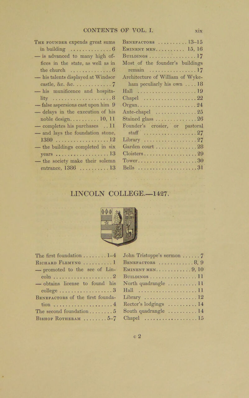 The POUNDER expends great sums in building 6 — is advanced to many high of- fices in the state, as well as in the church 6 — his talents displayed at Windsor castle, &c. &c 7 — his munificence and hospita- lity 8 — false aspersions cast upon him 9 — delays in the execution of his noble design 10, 11 — completes his purchases ..11 — and lays the foundation stone, 1380 12 — the buildings completed in six years 13 — the society make their solemn entrance, 1386 13 Benefactors 13-15 Eminent men 15, 16 Buildings 17 Most of the founder’s buildings remain 17 Architecture of William of Wyke- ham peculiarly his own .... 18 Hall 19 Chapel 22 Organ 24 Ante-chapel 25 Stained glass 26 Founder’s crosier, or pastoral staflF 27 Library 27 Garden court 28 Cloisters 29 Tower 30 BeUs 31 LINCOLN COLLEGE.—1427. The first foundation 1-4 Richard Flemyng 1 — promoted to the see of Lin- coln 2 — obtains license to found his college 3 Benefactors of the first founda- tion 4 The second foundation 5 Bishop Rotheram 5-7 John Tristoppe’s sermon 7 Benefactors 8, 9 Eminent men 9, 10 Buildings 11 North quadrangle 11 Hall 11 Library 12 Rector’s lodgings 14 South quadrangle 14 Chapel 15