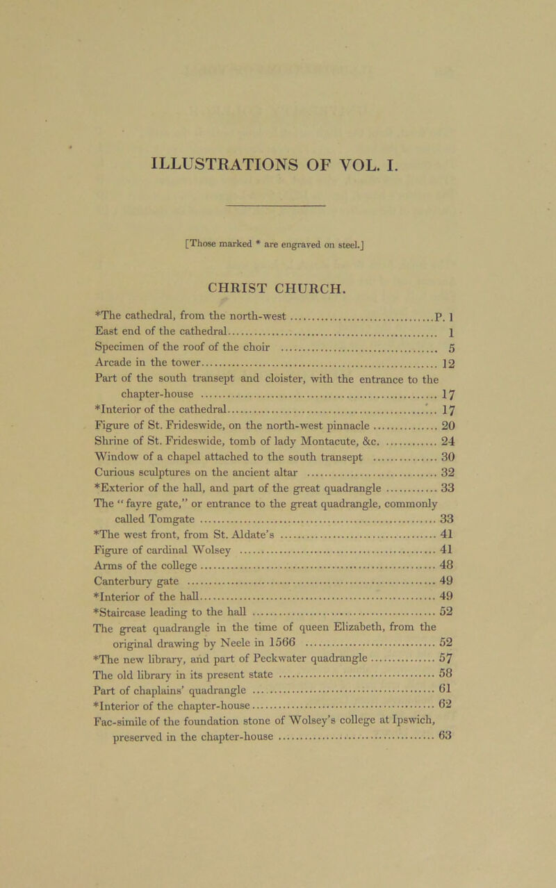 ILLUSTRATIONS OF VOL. I. [Those marked * are engraved on steel.J CHRIST CHURCH. ♦The cathedral, from the north-west P. 1 East end of the cathedral 1 Specimen of the roof of the choir 5 Arcade in the tower 12 Part of the south transept and cloister, with the entrance to the chapter-house 17 *Interiorof the cathedral 17 Figure of St. Frideswide, on the north-west pinnacle 20 Shrine of St. Frideswide, tomb of lady Montacute, &c 24 Window of a chapel attached to the south transept 30 Curious sculptures on the ancient altar 32 *Exterior of the hall, and part of the great quadrangle 33 The “ fayre gate,” or entrance to the great quadrangle, commonly called Tomgate 33 The west front, from St. Aldate’s 41 Figure of cardinal Wolsey 41 Arms of the college 48 Canterbury gate 49 *Interior of the hall 49 *Staircase leading to the hall 52 The great quadrangle in the time of queen Elizabeth, from the original drawing by Neele in 1566 52 ♦The new hbrary, and part of Peckwater quadrangle 57 The old library in its present state 58 Part of chaplains’ quadrangle 61 ♦Interior of the chapter-house 62 Fac-simile of the foundation stone of Wolsey’s college at Ipswich, preserved in the chapter-house 63