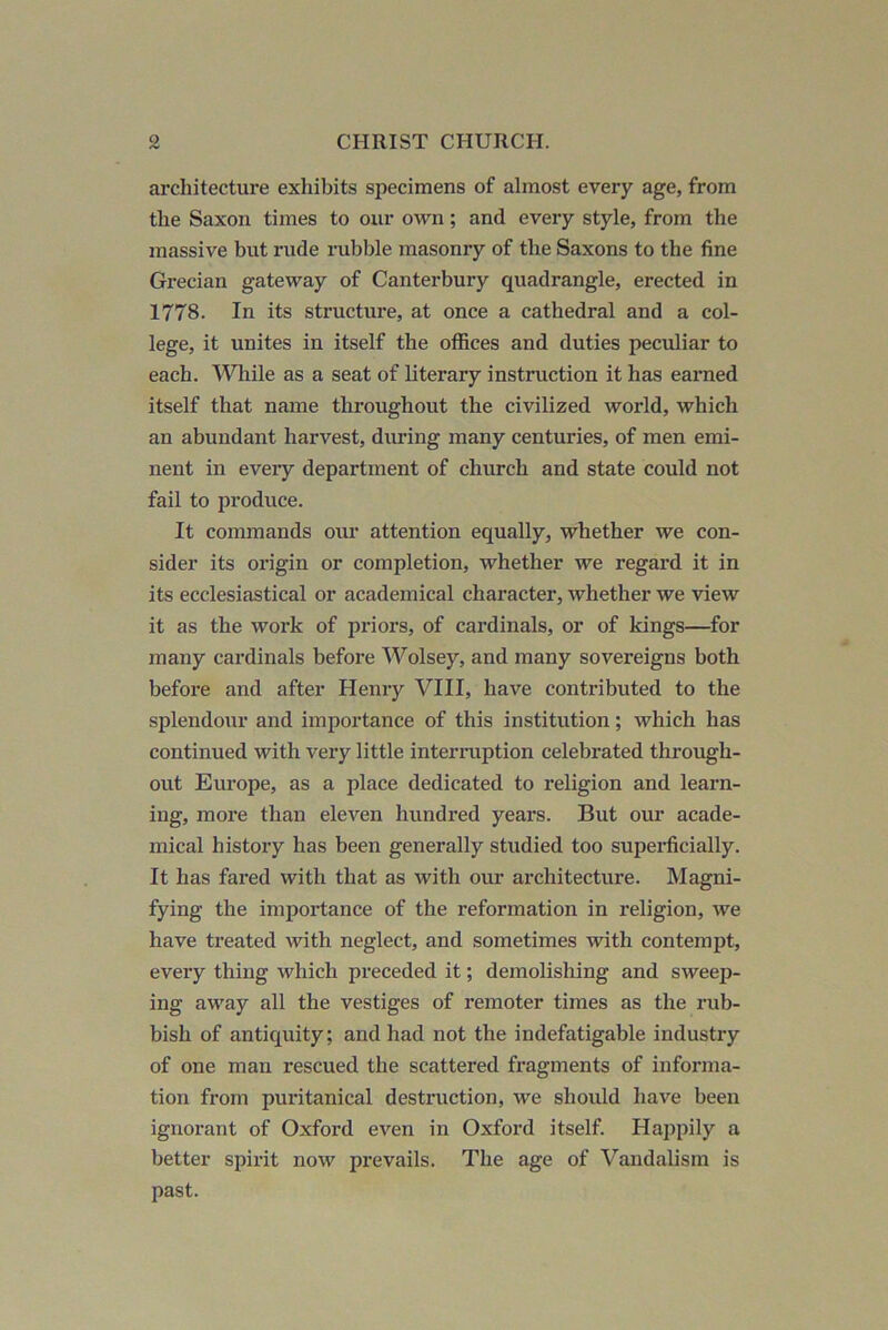 architecture exhibits specimens of almost every age, from the Saxon times to our own; and every style, from the massive but rude rubble masonry of the Saxons to the fine Grecian gateway of Canterbury quadrangle, erected in 1778. In its structure, at once a cathedral and a col- lege, it unites in itself the offices and duties peculiar to each. “Wliile as a seat of literary instruction it has earned itself that name throughout the civilized world, which an abundant harvest, during many centuries, of men emi- nent in eveiy department of church and state could not fail to produce. It commands our attention equally, whether we con- sider its origin or completion, whether we regard it in its ecclesiastical or academical character, whether we view it as the work of priors, of cardinals, or of kings—^for many cardinals before Wolsey, and many sovereigns both before and after Henzy VIII, have contributed to the splendour and importance of this institution; which has continued with very little intermption celebrated through- out Europe, as a place dedicated to religion and learn- ing, more than eleven hundred years. But our acade- mical history has been generally studied too superficially. It has fared with that as with ozir architecture. Magni- fying the importance of the reformation in religion, we have treated with neglect, and sometimes with contempt, every thing which preceded it; demolishing and sweep- ing away all the vestiges of remoter times as the rub- bish of antiquity; and had not the indefatigable industry of one man rescued the scattered fragments of informa- tion from puritanical destruction, we should have been ignorant of Oxford even in Oxford itself. Happily a better spirit now prevails. The age of Vandalism is past.