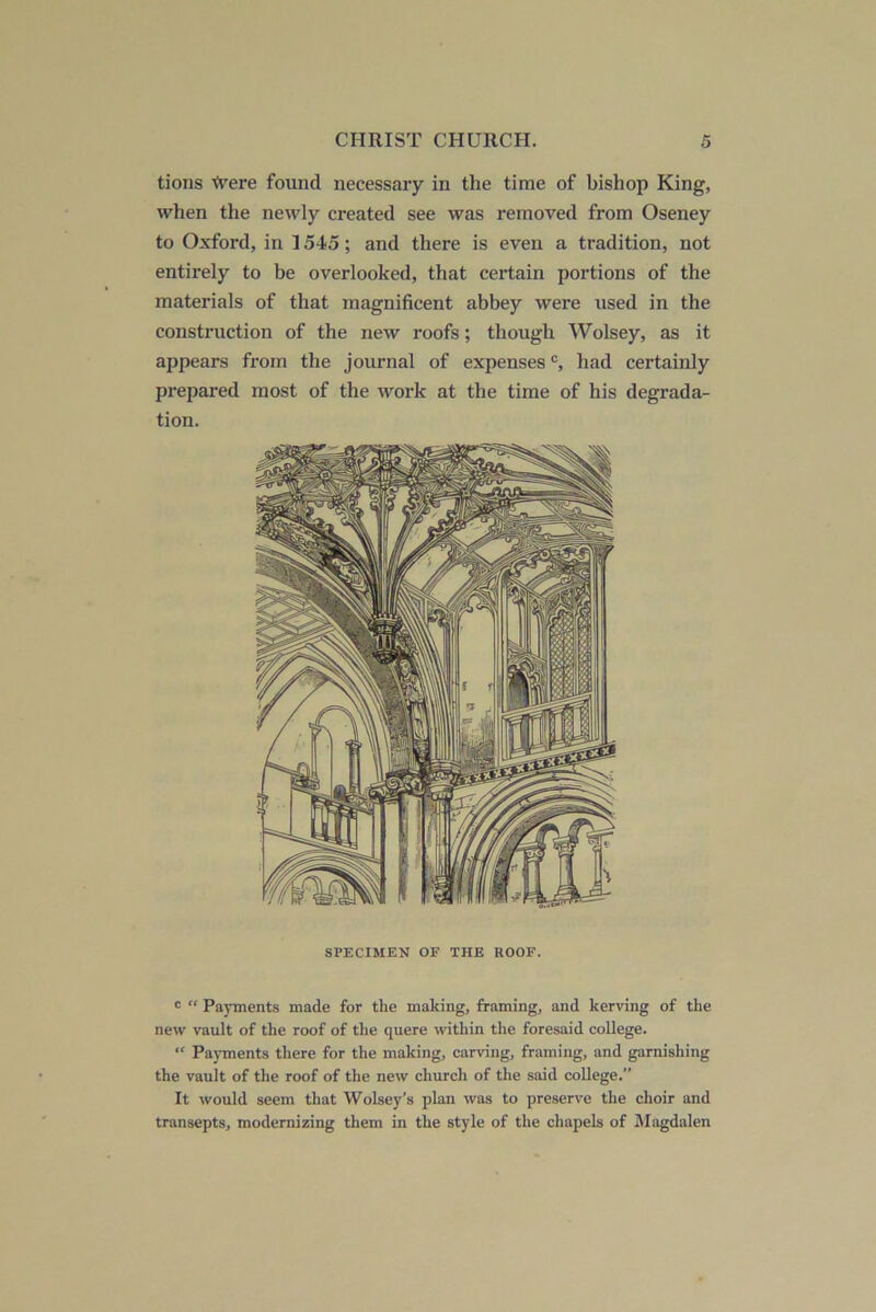 tions ivere found necessary in the time of bishop King, when the newly created see was removed from Oseney to Oxford, in 1545; and there is even a tradition, not entirely to be overlooked, that certain portions of the materials of that magnificent abbey were used in the construction of the new roofs; though Wolsey, as it appears from the journal of expenses had certainly prepared most of the work at the time of his degrada- tion. SPECIMEN OF THE ROOF. <= “ Payments made for the making, framing, and kerving of the new vault of the roof of the quere within the foresaid college. “ Payments there for the making, carving, framing, and garnishing the vault of the roof of the new church of the said college.” It would seem that Wolsey’s plan was to preserve the choir and transepts, modernizing them in the style of the chapels of iMagdalen