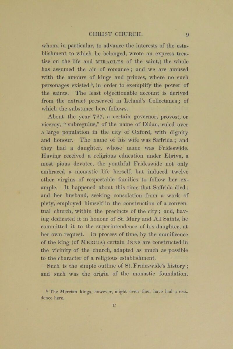 whom, in particular, to advance the interests of the esta- blishment to which he belonged, wrote an express trea- tise on the life and miracles of the saint,) the whole has assumed the air of romance ; and we are amused with the amours of kings and princes, whei’e no such personages existed in order to exemplify the power of the saints. The least objectionable account is derived from the extract preserved in Leland’s Collectaneaj of which the substance here follows. About the year 727, a certain governor, provost, or viceroy, “ subregulus,” of the name of Didan, ruled over a large population in the city of Oxford, with dignity and honour. The name of his wife was Saffrida ; and they had a daughter, whose name was Frideswide. Having received a religious education under Elgiva, a most pious devotee, the youthful Frideswide not only embraced a monastic life herself, but induced twelve other virgins of respectable families to follow her ex- ample. It happened about this time that Saffrida died ; and her husband, seeking consolation from a work of piety, emjjloyed bimself in the construction of a conven- tual church, within the precincts of the city ; and, hav- ing dedicated it in honour of St. Mary and All Saints, he committed it to the superintendence of his daughter, at her own request. In process of time, by the munificence of the king (of Mercia) certain Inns are constructed in the vicinity of the church, adapted as much as possible to the character of a religious establishment. Such is the simple outline of St. Frideswide’s history; and such was the origin of the monastic foimdation. ** The Mercian kings, however, might even then liave liad a resi- dence here. C