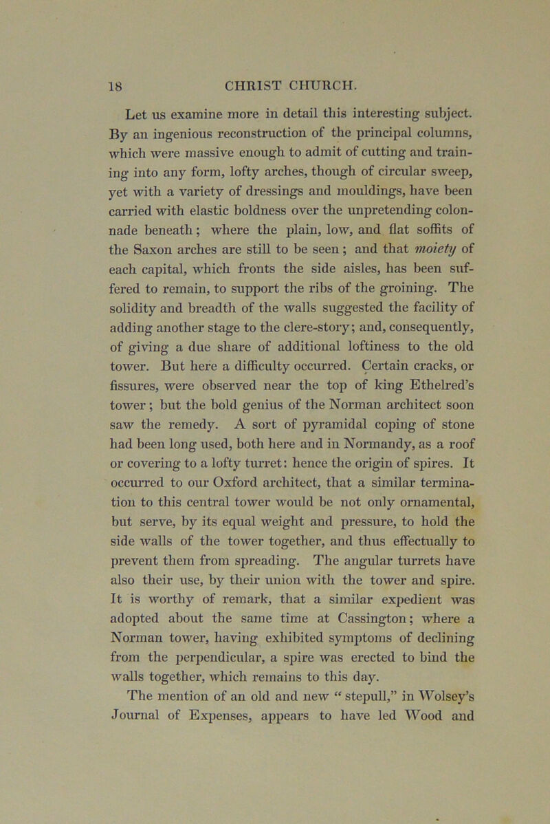 Let us examine more in detail this interesting subject. By an ingenious reconstniction of the principal columns, which were massive enough to admit of cutting and train- ing into any form, lofty arches, though of circular sweep, yet with a variety of dressings and mouldings, have been carried with elastic boldness over the unpretending colon- nade beneath; where the plain, low, and flat soffits of the Saxon arches are still to be seen; and that moiety of each capital, which fronts the side aisles, has been suf- fered to remain, to support the ribs of the groining. The solidity and breadth of the walls suggested the facility of adding another stage to the clere-story; and, consequently, of giving a due share of additional loftiness to the old tower. But here a difficulty occurred. Certain cracks, or fissures, were observed near the top of king Ethelred’s tower; but the bold genius of the Norman architect soon saw the remedy. A sort of pyramidal coping of stone had been long used, both here and in Normandy, as a roof or covering to a lofty turret: hence the origin of spires. It occurred to our Oxford architect, that a similar termina- tion to this central tower would be not only ornamental, but serve, by its equal weight and pressure, to hold the side walls of the tower together, and thus effectually to prevent them from spreading. The angular turrets have also their use, by their union with the tower and spire. It is worthy of remark, that a similar expedient was adopted about the same time at Cassington; where a Norman tower, having exhibited symptoms of declining from the perpendicular, a spire was erected to bind the walls together, which remains to this day. The mention of an old and new “ stepull,” in AVolsey’s Journal of Expenses, appears to have led Wood and