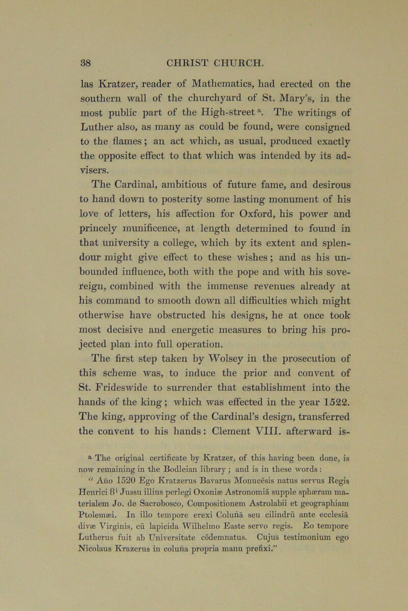 las Kratzer, reader of Mathematics, had erected on the southern wall of the churchyard of St. Mary’s, in the most public part of the High-street \ The writings of Luther also, as many as could be found, were consigned to the flames; an act which, as usual, produced exactly the opposite effect to that which was intended by its ad- visers. The Cardinal, ambitious of future fame, and desirous to hand down to posterity some lasting monument of his love of letters, his affection for Oxford, his power and princely munificence, at length determined to found in that university a college, which by its extent and splen- dour might give effect to these wishes; and as his un- bounded influence, both with the pope and with his sove- reign, combined with the immense revenues already at his command to smooth down all difficulties which might otherwise have obstructed his designs, he at once took most decisive and energetic measures to bring his pro- jected plan into full operation. The first step taken by Wolsey in the prosecution of this scheme was, to induce the prior and conveiit of St. Frideswide to surrender that establishment into the hands of the king; which was effected in the year 1522. The king, approving of the Cardinal’s design, transferred the convent to his hands: Clement VIII. afterward is- ^ The original certificate by Kratzer, of this having been done, is now remaining in the Bodleian library; and is in these words : “ Afio 1520 Ego Kratzerus Bavarus Monucesis natus servus Regis Henrici 8* Jussu illius perlegi Oxonia: Astronomia supple spha;ram ma- terialem Jo. de Sacrobosco, Compositionem Astrolabii et geographiam Ptolema;!. In illo tempore erexi Coluna seu cilindru ante ecclesia divse Virginis, cu lapicida Wilhelmo Easte servo regis. Eo tempore Lutherus fuit ab Universitate codemnatus. Cujus testimonium ego Nicolaus Krazerus in coluna propria manu prefixi.”