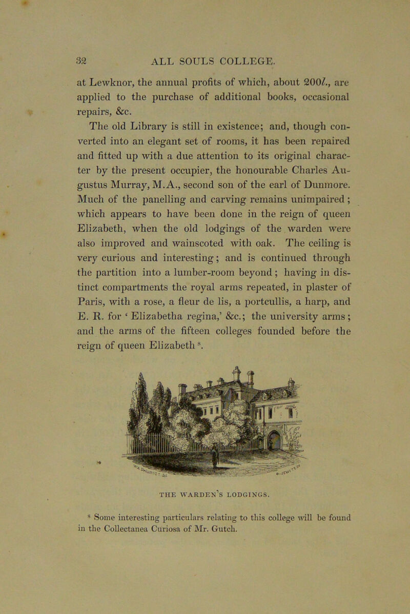 at Lewknor, the annual profits of which, about 200^., are applied to the purchase of additional books, occasional repairs, &c. The old Library is still in existence; and, though con- verted into an elegant set of rooms, it has been repaired and fitted up with a due attention to its original charac- ter by the present occupier, the honourable Charles Au- gustus Murray, M. A., second son of the earl of Duninore. Much of the panelling and carving remains unimpaired; which appears to have been done in the reign of queen Elizabeth, when the old lodgings of the warden were also improved and wainscoted with oak. The ceiling is very curious and interesting; and is continued through the partition into a lumber-room beyond ; having in dis- tinct compartments the royal arms repeated, in plaster of Paris, with a rose, a fleur de lis, a portcullis, a harp, and E. R. for ‘ Elizabetha regina,’ &c.; the university arms ; and the arms of the fifteen colleges founded before the reign of queen Elizabeth THE warden’s lodgings. ® Some interesting particulars relating to this college wll be found in the Collectanea Curiosa of IMr. Gutch.