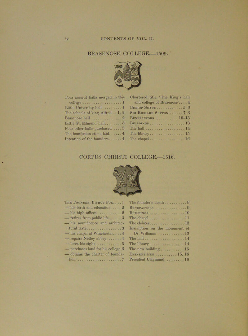 Four ancient halls merged in this college 1 Little University hall 1 The schools of king Alfred ..1,2 Brasenose hall 2 Little St. Edmund hall 3 Four other halls purchased .... 3 The foundation stone laid 4 Intention of the founders 4 Chartered title, ‘ The King’s hall and college of Brasenose’.... 4 Bishop Smyth 5, 6 Sir Richard Sutton 7, 8 Benefactors 10-13 Buildings 13 The hall 14 The library 15 The chapel 16 CORPUS CHRISTI COLLEGE—1516. The Founder, Bishop Fox. ... 1 — his birth and education .... 2 — his high offices 2 — retires from public life 3 — his munificence and architec- tural taste 3 — his chapel at Winchester.... 4 — repairs Netley abbey 4 — loses his sight 5 — purchases land for his college 6 — obtains the charter of founda- tion 7 The founder’s death 8 Benefactors 9 Buildings 10 The chapel 11 The cloister 13 Inscription on the monument of Dr. Williams 13 The haU 14 The library 14 The new building 15 Eminent men 15, 16 President Claymund 16