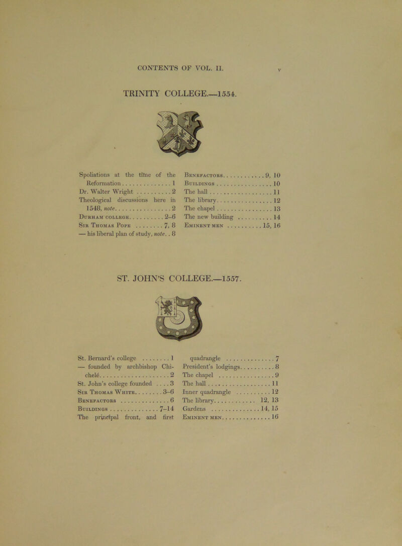 v Spoliations at the titne of the Reformation 1 Dr. Walter Wright 2 Theological discussions here in 1548, note 2 Durham college 2-6 Sir Thomas Pope 7> 8 — his liberal plan of study, note.. 8 Benefactors 9, 10 Buildings 10 The hall 11 The library 12 The chapel 13 The new building 14 Eminent men 15,16 ST. JOHN’S COLLEGE.—1557. St. Bernard’s college 1 — founded by archbishop Chi- chele 2 St. John’s college founded .... 3 Sir Thomas White 3-6 Benefactors 6 Buildings 7-14 The principal front, and first quadrangle 7 President’s lodgings 8 The cliapel 9 The hall 11 Inner quadrangle 12 The library 12, 13 Gardens 14, 15 Eminent men 16