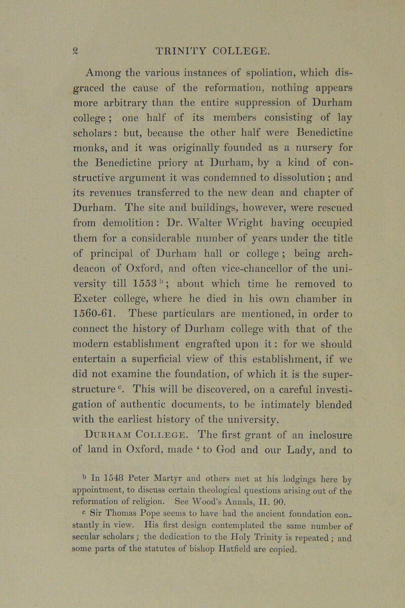 Among the various instances of spoliation, which dis- graced the cause of the reformation, nothing appears more arbitrary than the entire suppression of Durham college; one half of its members consisting of lay scholars: but, because the other half were Benedictine monks, and it was originally founded as a nursery for the Benedictine priory at Durham, by a kind of con- structive argument it was condemned to dissolution ; and its revenues transferred to the new dean and chapter of Durham. The site and buildings, however, were rescued from demolition: Dr. Walter Wright having occupied them for a considerable number of years under the title of principal of Durham hall or college ; being arch- deacon of Oxford, and often vice-chancellor of the uni- versity till 1553b; about which time he removed to Exeter college, where he died in his own chamber in 1560-61. These particulars are mentioned, in order to connect the history of Durham college with that of the modern establishment engrafted upon it: for we should entertain a superficial view of this establishment, if we did not examine the foundation, of which it is the super- structure c. This will be discovered, on a careful investi- gation of authentic documents, to be intimately blended with the earliest history of the university. Durham College. The first grant of an inclosure of land in Oxford, made ‘ to God and our Lady, and to b In 1548 Peter Martyr and others met at his lodgings here by appointment, to discuss certain theological questions arising out of the reformation of religion. See Wood’s Annals, II. 90. c Sir Thomas Pope seems to have had the ancient foundation con- stantly in view. His first design contemplated the same number of secular scholars; the dedication to the Holy Trinity is repeated; and some parts of the statutes of bishop Hatfield are copied.