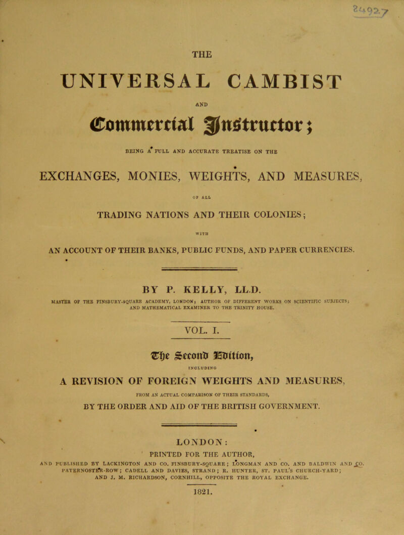 THE UNIVERSAL CAMBIST AND Commercial instructor; BEING A* FULL AND ACCURATE TREATISE ON THE EXCHANGES, MONIES, WEIGHTS, AND MEASURES, 07 ALL TRADING NATIONS AND THEIR COLONIES; WITH AN ACCOUNT OF THEIR BANKS, PUBLIC FUNDS, AND PAPER CURRENCIES. BY P. KELLY, LL.D. MASTER OF THE PINSBURY-SQUARE ACADEMY, LONDONt AUTHOR OF DIFFERENT WORKS ON SCIENTIFIC SUBJECTS} AND MATHEMATICAL EXAMINER TO THE TRINITY HOUSE. VOL. I. Zf)t £econt) fEUitiou, INCLUDINO A REVISION OF FOREIGN WEIGHTS AND MEASURES, FROM AN ACTUAL COMPARISON OF THEIR STANDARDS, BY THE ORDER AND AID OF THE BRITISH GOVERNMENT. LONDON: * PRINTED FOR THE AUTHOR, AND PUBLISHED BY LACKINGTON AND CO. FINSBURY-SQUARE ; LONGMAN AND CO. AND BALDWIN ANDjfcO. PATERNOSTtfR-ROW ; CADELL AND DAVIES, STRAND; R. HUNTER, ST. PAUL’S CHURCH-YARD; AND J. M. RICHARDSON, CORNHILL, OPPOSITE THE ROYAL EXCHANGE. 1821.