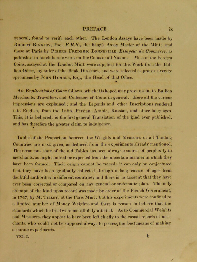 genera], found to verify each other. The London Assays have been made by Robert Bingley, Esq. F.R.S., the King’s Assay Master of the Mint; and those at Paris by Pierre Frederic Bonneville, Essayeur du Commerce, as published in his elaborate work on the Coins of all Nations. Most of the Foreign Coins, assayed at the London Mint, were supplied for this Work from the Bul- lion Office, by order of the Bank Directors, and were selected as proper average specimens by John Humble, Esq., the Head of that Office. An Explication of Coins follows, which it is hoped may prove useful to Bullion Merchants, Travellers, and Collectors of Coins in general. Here all the various impressions are explained ; and the Legends and other Inscriptions rendered into English, from the Latin, Persian, Arabic, Russian, and other languages. This, it is believed, is the first general Translation of the kind ever published, and has therefore the greater claim to indulgence. Tables of the Proportion between the Weights and Measures of all Trading Countries are next given, as deduced from the experiments already mentioned. The erroneous state of the old Tables has been always a source of perplexity to merchants, as might indeed be expected from the uncertain manner in which they have been formed. Their origin cannot be traced: it can only be conjectured that they have been gradually collected through a long course of ages from doubtful authorities in different countries; and there is no account that the)' have ever been corrected or compared on any general or systematic plan. The only attempt of the kind upon record was made by order of the French Government, in 1747, by M. Tillet, at the Paris Mint; but his experiments were confined to a limited number of Money Weights, and there is reason to believe that the standards which he tried were not all duly attested. As to Comnfercial Weights and Measures, they appear to have been left chiefly to the casual reports of mer- chants, who could not be supposed always to possess#the best means of making accurate experiments. VOL. i. b