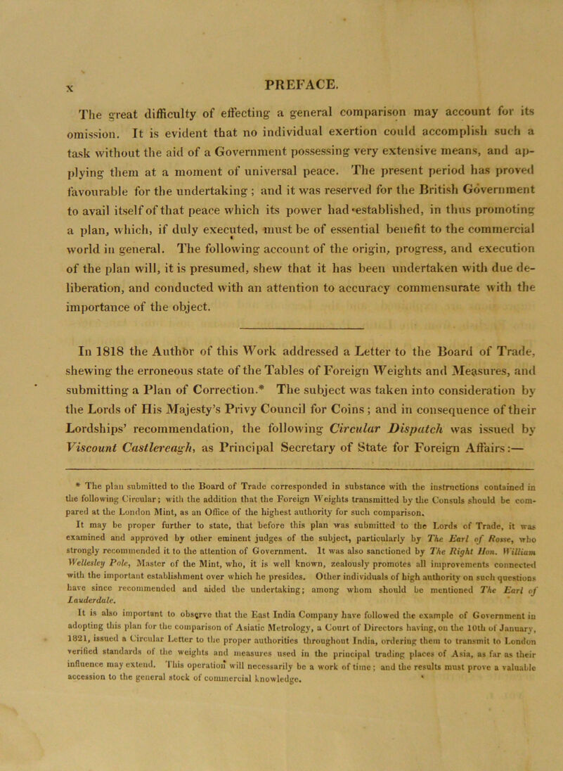 The great difficulty of effecting- a general comparison may account for its omission. It is evident that no individual exertion could accomplish such a task without the aid of a Government possessing very extensive means, and ap- plying- them at a moment of universal peace. The present period has proved favourable for the undertaking ; and it was reserved for the British Government to avail itself of that peace which its power had'established, in thus promoting a plan, which, if duly executed, must be of essential benefit to the commercial world in general. The following account of the origin, progress, and execution of the plan will, it is presumed, shew that it has been undertaken with due de- liberation, and conducted with an attention to accuracy commensurate with the importance of the object. In 1818 the Authbr of this Work addressed a Letter to the Board of Trade, shewing the erroneous state of the Tables of Foreign Weights and Measures, and submitting a Plan of Correction.* The subject was taken into consideration by the Lords of His Majesty’s Privy Council for Coins ; and in consequence of their Lordships’ recommendation, the following Circular Dispatch was issued by Viscount Castlereagh, as Principal Secretary of State for Foreign Affairs:— * The plan submitted to the Board of Trade corresponded in substance with the instructions contained in the following Circular; with the addition that the Foreign Weights transmitted by the Consuls should be com- pared at the London Mint, as an Office of the highest authority for such comparison. It may be proper further to state, that before this plan was submitted to the Lords of Trade, it was examined and approved by other eminent judges of the subject, particularly by The Earl of Rosse, who strongly recommended it to the attention of Government. It was also sanctioned by The Right Hon. William Wellesley Pole, Master of the Mint, who, it is well known, zealously promotes all improvements connected with the important establishment over which he presides. Other individuals of high authority on such questions have since recommended and aided the undertaking; among whom should be mentioned The Earl of Lauderdale. It is also important to observe that the East India Company have followed the example of Government in adopting this plan for the comparison of Asiatic Metrology, a Court of Directors having, on the 10th of January, 1821, issued a Circular Letter to the proper authorities throughout India, ordering them to transmit to London verified standards of the weights and measures used in the principal trading places of Asia, as far as their influence may extend. I his operation will necessarily be a work of time ; and the results must prove a valuable accession to the general stock of commercial knowledge. '
