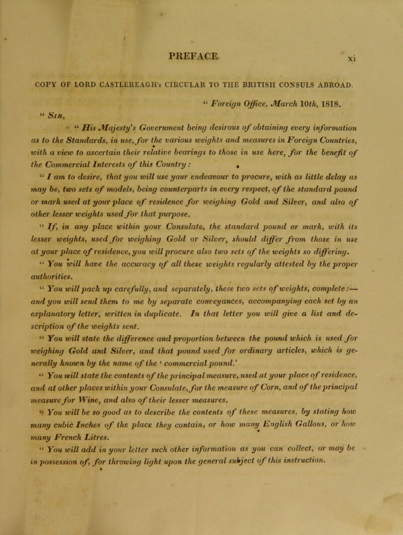 i PREFACE. COPY OF LORD CASTLEREAGH’s CIRCULAR TO THE BRITISH CONSULS ABROAD. “ Sir, “ Foreign Office, March 10th, 1818. “ His Majesty’s Government being desirous of obtaining every information as to the Standards, in use, for the various weights and measures in Foreign Countries, with a view to ascertain their relative bearings to those in use here, for the benefit of the Commercial Interests of this Country: , “ I am to desire, that you will use your endeavour to procure, with as little delay as may be, two sets of models, being counterparts in every respect, of the standard pound or mark used at your place of residence for weighing Gold and Silver, and also of other lesser weights used for that purpose. “ If, in any place within your Consulate, the standard pound or mark, ivith its lesser weights, used for weighing Gold or Silver, should differ from those in use at your place of residence, you ivill procure also two sets of the weights so differing. “ You will have the accuracy of all these weights regularly attested by the proper authorities. “ You will pack up carefully, and separately, these two sets of weights, complete:— and you will send them to me by separate conveyances, accompanying each set by an explanatory letter, written in duplicate. In that letter you will give a list and de- scription of the weights sent. “ You ivill state the difference and proportion between the pound which is used for weighing Gold and Silver, and that pound used for ordinary articles, which is ge- nerally known by the name of the ‘ commercial pound’ “ You vcill state the contents of the principal measure, used at your place of residence, and at other places within your Considate,for the measure of Corn, and of the principal measure for Wine, and also of their lesser measures. “ You will be so good as to describe the conteiits of these measures, by stating how many cubic Inches of the place they contain, or hoiv many English Gallons, or how many French Litres. “ You will add in your letter such other information as you can collect, or may be in possession of, for throwing light upon the general subject of this instruction.