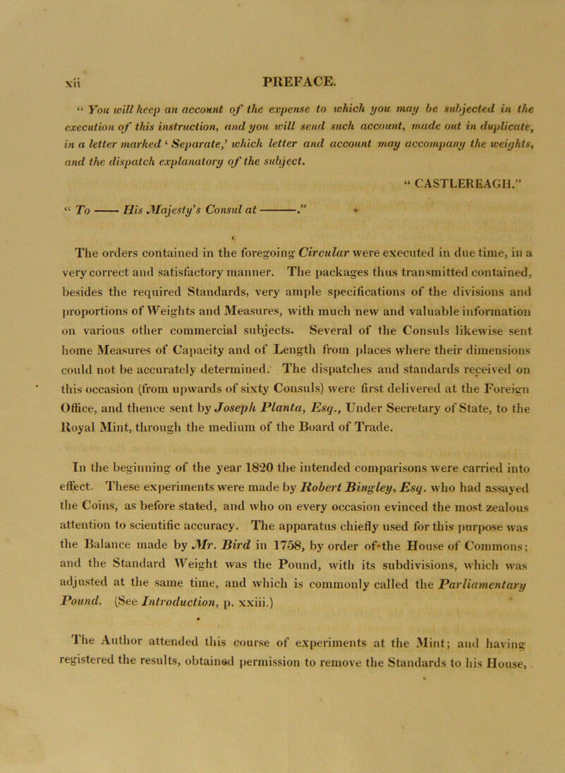 “ You will keep an account of the expense to which you may he subjected in the execution of this instruction, and you will send such account, made out in duplicate, in a letter marked ‘ Separate,’ which letter and account may accompany the weights, and the dispatch explanatory of the subject. « CASTLEREAGH.” “ To Ills Majesty's Consul at .” » C The orders contained in the foregoing’ Circular were executed in due time, in a very correct and satisfactory manner. The packages thus transmitted contained, besides the required Standards, very ample specifications of the divisions and proportions of Weights and Measures, with much new and valuable information on various other commercial subjects. Several of the Consuls likewise sent home Measures of Capacity and of Length from places where their dimensions could not be accurately determined. The dispatches and standards received on this occasion (from upwards of sixty Consuls) were first delivered at the Foreign Office, and thence sent by Joseph Planta, Esq., Under Secretary of State, to the Royal Mint, through the medium of the Board of Trade. In the beginning of the year 1820 the intended comparisons were carried into effect. These experiments were made by Robert Bingley, Esq. who had assayed the Coins, as before stated, and who on every occasion evinced the most zealous attention to scientific accuracy. The apparatus chiefly used for this purpose was the Balance made by Mr. Bird in 1758, by order of*the House of Commons; and the Standard Weight was the Pound, with its subdivisions, which was adjusted at the same time, and which is commonly called the Parliamentary Pound. (See Introduction, p. xxiii.) Ihe Author attended this course of experiments at the Mint; and having registered the results, obtained permission to remove the Standards to his House*
