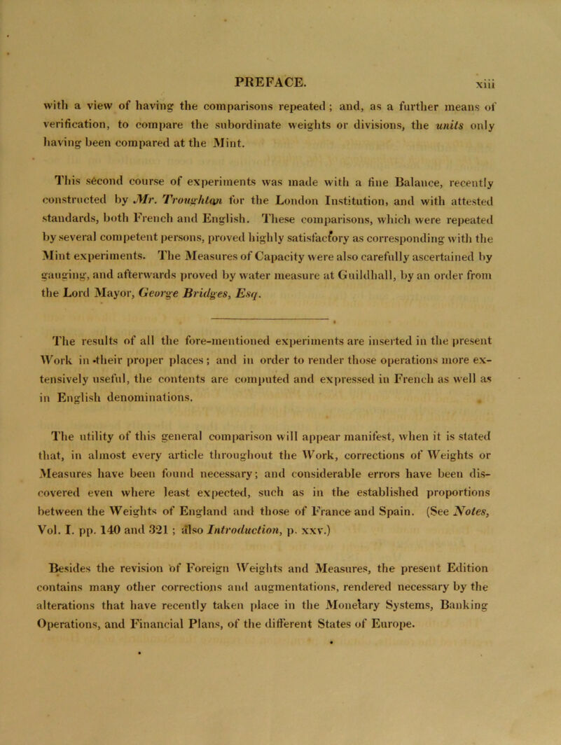xm with a view of having the comparisons repeated ; and, as a further means of verification, to compare the subordinate weights or divisions, the units only having been compared at the Mint. This second course of experiments was made with a fine Balance, recently constructed by JMr. Troughtun for the London Institution, and with attested standards, both French and English. These comparisons, which were repeated by several competent persons, proved highly satisfactory as corresponding with the Mint experiments. The Measures of Capacity were also carefully ascertained by gauging, and afterwards proved by water measure at Guildhall, by an order from the Lord Mayor, George Bridges, Esq. The results of all the fore-mentioned experiments are inserted in the present Work in -their proper places; and in order to render those operations more ex- tensively useful, the contents are computed and expressed in French as well as in English denominations. The utility of this general comparison will appear manifest, when it is stated that, in almost every article throughout the Work, corrections of Weights or Measures have been found necessary; and considerable errors have been dis- covered even where least expected, such as in the established proportions between the Weights of England and those of France and Spain. (See Notes, Vol. I. pp. 140 and 321 ; also Introduction, p. xxv.) Besides the revision of Foreign Weights and Measures, the present Edition contains many other corrections and augmentations, rendered necessary by the alterations that have recently taken place in the Monelary Systems, Banking Operations, and Financial Plans, of the different States of Europe.