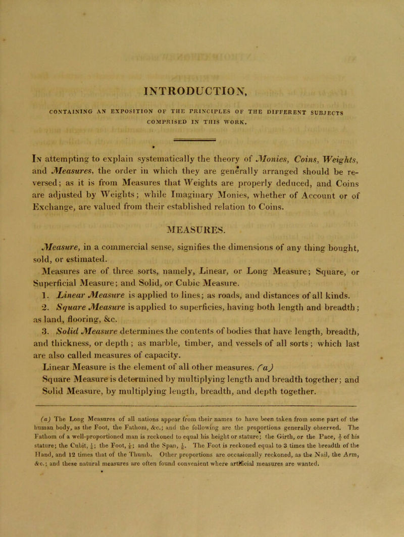 INTRODUCTION, CONTAINING AN EXPOSITION OF THE PRINCIPLES OF THE DIFFERENT SUBJECTS COMPRISED IN THIS WORK. In attempting to explain systematically the theory of »Monies, Coins, Weights, and Measures, the order in which they are generally arranged should be re- versed; as it is from Measures that Weights are properly deduced, and Coins are adjusted by Weights; while Imaginary Monies, whether of Account or of Exchange, are valued from their established relation to Coins. MEASURES. Measure, in a commercial sense, signifies the dimensions of any thing bought, sold, or estimated. Measures are of three sorts, namely. Linear, or Long Measure; Square, or Superficial Measure; and Solid, or Cubic Measure. 1. Linear Measure is applied to lines; as roads, and distances of all kinds. 2. Square Measure is applied to superficies, having both length and breadth ; as land, flooring, &c. 3. Solid Measure determines the contents of bodies that have length, breadth, and thickness, or depth ; as marble, timber, and vessels of all sorts; which last are also called measures of capacity. Linear Measure is the element of all other measures. (a) Square Measure is determined by multiplying length and breadth together; and Solid Measure, by multiplying length, breadth, and depth together. (a) The Long Measures of all nations appear from their names to have been taken from some part of the human body, as the Foot, the Fathom, &c.; and the following are the proportions generally observed. The Fathom of a well-proportioned man is reckoned to equal his height or stature; the Girth, or the Pace, i of his stature; the Cubit, £; the Foot, and the Span, £. The Foot is reckoned equal to 3 times the breadth of the bland, and 12 times that of the Thumb. Other proportions are occasionally reckoned, as the Nail, the Arm, &c.; and these natural measures are often found convenient where artificial measures are wanted.