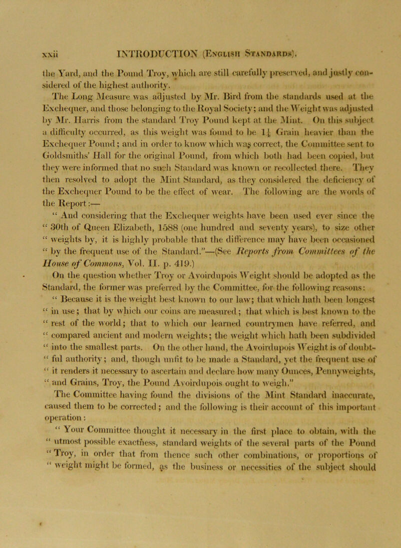 Hie Yard, and the Pound Troy, which are still carefully preserved, and justly con- sidered of the highest authority. The Long- Measure was adjusted by Mr. Bird from the standards used at the Exchequer, and those belonging to the Royal Society; and the Weight was adjusted by Mr. Harris from the standard Troy Pound kept at the Mint. On this subject a difficulty occurred, as this weight was found to be l j, Grain heavier than the Exchequer Pound; and in order to know which waj correct, the Committee sent to Goldsmiths’ Hall for the original Pound, from which both had been copied, but they were informed that no such Standard was known or recollected there. They then resolved to adopt the Mint Standard, as they considered the deficiency of the Exchequer Pound to be the effect, of wear. The following are the words of the Report:— “ And considering that the Exchequer weights have been used ever since the “ 30th of Queen Elizabeth, 1588 (one hundred and seventy years), to size other “ weights by, it is highly probable that the difference may have been occasioned “ by the frequent use of the Standard.”—(See Reports from Committees of the House of Commons, Yol. II. p. 410.) On the question whether Troy or Avoirdupois Weight should be adopted as the Standard, the former was preferred by the Committee, for the following reasons: “ Because it is the weight best known to our law; that which hath been longest “ in use; that by which our coins are measured; that which is best known to the “ rest of the world; that to which our learned countrymen have referred, and “ compared ancient and modern weights; the weight which hath been subdivided “ into the smallest parts. On the other hand, the Avoirdupois Weight is of doubt- cc ful authority; and, though unfit to be made a Standard, yet the frequent use of “ it renders it necessary to ascertain and declare how many Ounces, Penny w eights, “ and Grains, Troy, the Pound Avoirdupois ought to weigh.” The Committee having found the divisions of the Mint Standard inaccurate, caused them to be corrected; and the following is their account of this important operation: Your Committee thought it necessary in the first place to obtain, w ith the “ utmost possible exactness, standard weights of the several parts of the Pound “Troy, in order that from thence such other combinations, or proportions of “ weight might be formed, as the business or necessities of the subject should