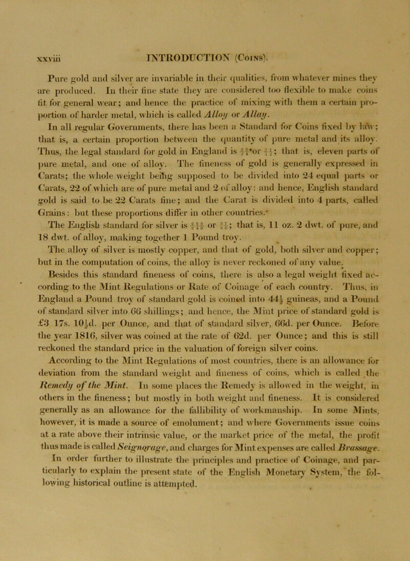 Pore gold and silver are invariable in their qualities, from whatever mines they are produced. In their line state they are considered too flexible to make coins tit for general wear; and hence the practice of mixing with them a certain pro- portion of harder metal, which is called Alloy or Allay. In all regular Governments, there has been a Standard for Coins fixed by lau : that is, a certain proportion between the quantity of pure metal and its alloy. Thus, the legal standard for gold in England is J-por -H; that is, eleven parts of pure metal, and one of alloy. The fineness of gold is generally expressed in Carats; the whole weight beihg supposed to be divided into 24 equal parts or Carats, 22 of which are of pure metal and 2 of alloy: and hence, English standard gold is said to be 22 Carats fine; and the Carat is divided into 4 parts, called Grains: but these proportions differ in other countries.* The English standard for silver is J-f£ or -i}£; that is, 11 oz. 2 dwt. of pure, and 18 dwt. of alloy, making together 1 Pound troy. The alloy of silver is mostly copper, and that of gold, both silver and copper; but in the computation of coins, the alloy is never reckoned of any value. Besides this standard fineness of coins, there is also a legal weight fixed ac- cording to the Mint Regulations or Rate of Coinage of each country. Tlius, in England a Pound troy of standard gold is coined into 44| guineas, and a Pound of standard silver into 66 shillings; and hence, the Mint price of standard gold is £3 17s. lO^d. per Ounce, and that of standard silver, 66d. per Ounce. Before the year 1816, silver was coined at the rate of 62d. per Ounce; and this is still reckoned the standard price in the valuation of foreign silver coins. According to the Mint Regulations of most countries, there is an allowance for deviation from the standard weight and fineness of coins, which is called the Remedy of tlie Mint. In some places the Remedy is allowed in the weight, in others in the fineness; but mostly in both weight and fineness. It is considered generally as an allowance for the fallibility of workmanship. In some Mints, however, it is made a source of emolument; and where Governments issue coins at a rate above their intrinsic value, or the market price of the metal, the profit thus made is called Seignqrage, and charges for Mint expenses are called Brassage. In order further to illustrate the principles and practice of Coinage, and par- ticularly to explain tlie present state of the English Monetary System,*the fol- lowing historical outline is attempted.