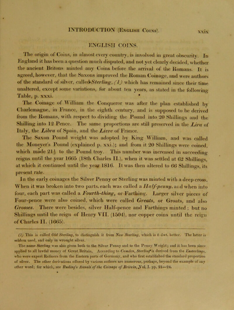 XXIX ENGLISH COINS. The origin of Coins, in almost every country, is involved in great obscurity. In England it lias been a question much disputed, and not yet clearly decided, whether the ancient Britons minted any Coins before the arrival of the Romans. It is agreed, however, that the Saxons improved the Roman Coinage, and were authors of the standard of silver, called*Sterling, (l) which has remained since their time unaltered, except some variations, for about ten years, as stated in the following Table, p. xxxi. * The Coinage of William the Conqueror was after the plan established by Charlemagne, in France, in the eighth century, and is supposed to be derived from the Romans, with respect to dividing the Pound into 20 Shillings and the Shilling into 12 Pence. The same proportions are still preserved in the Lira of Italy, the Libra of Spain, and the Livre of France. The Saxon Pound weight was adopted by King William, and was called the Moneyer’s Pound (explained p. xxi.); and from it 20 Shillings were coined, which made 21^ to the Pound troy. This number was increased in succeeding reigns until the year 1605 (18th Charles II.), when it was settled at 62 Shillings, at which it continued until the year 1816. It was then altered to 66 Shillings, its present rate. In the early coinages the Silver Penny or Sterling was minted with a deep cross. When it was broken into two parts, each was called a Half-penny, and when into four, each part was called a Fourth-thing, or Farthing. Larger silver pieces of Four-pence were also coined, which were called Greats, or Groats, and also Grosses. There were besides, silver Half-pence and Farthings minted ; but no Shillings until the reign of Henry VII. (1504), nor copper coins until the reign of Charles II. (1665). (1) This is called Old Sterling, to distinguish it from New Sterling, which is 8 dwt. better. The latter is seldom used, and only in wrought silver. The name Sterling was also given both to the Silver Penny and to the Penny Weight; and it has been since applied to all lawful money of Great Britain, According to Camden, Sterling is derived from the Easterlings, who were expert Reliners from the Eastern parts of Germany, and who first established the standard proportion of silver. The other derivations olfered by various authors are numerous, perhaps, beyond the example of any