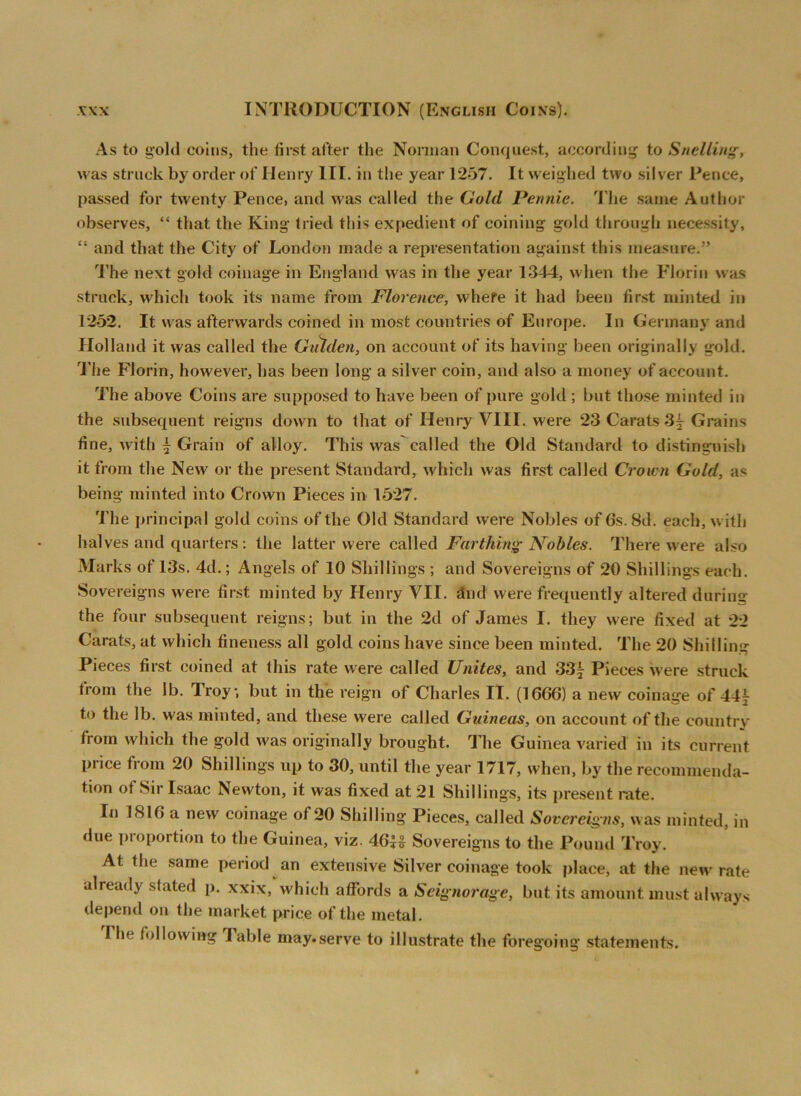As to gold coins, the first after the Norman Conquest, according to Snclling, was struck by order of Henry III. in the year 1257. It weighed two silver Pence, passed for twenty Pence, and was called the Gold Pennie. The same Author observes, “ that the King tried this expedient of coining gold through necessity, “ and that the City of London made a representation against this measure.” The next gold coinage in England was in the year 1344, when the Florin was struck, which took its name from Florence, where it had been first minted in 1252. It was afterwards coined in most countries of Europe. In Germany and Holland it was called the Gulden, on account of its having been originally gold. The Florin, however, has been long a silver coin, and also a money of account. The above Coins are supposed to have been of pure gold ; but those minted in the subsequent reigns down to that of Henry VIII. were 23 Carats Grains fine, with \ Grain of alloy. This was called the Old Standard to distinguish it from the New or the present Standard, which was first called Crown Gold, as being minted into Crown Pieces in 1527. The principal gold coins of the Old Standard were Nobles of 6s. 8d. each, with halves and quarters : the latter were called Farthing Nobles. There were also Marks of 13s. 4d.; Angels of 10 Shillings ; and Sovereigns of 20 Shillings each. Sovereigns were first minted by Henry VII. find were frequently altered during the four subsequent reigns; but in the 2d of James I. they were fixed at 22 Carats, at which fineness all gold coinshave since been minted. The 20 Shilling Pieces first coined at this rate were called Unites, and 33j Pieces were struck trom the lb. Troy, but in the reign of Charles IT. (1666) a new coinage of 44j to the lb. was minted, and these were called Guineas, on account of the country from which the gold was originally brought. The Guinea varied in its current price from 20 Shillings up to 30, until the year 1717, when, by the recommenda- tion of .Sir Isaac Newton, it was fixed at 21 Shillings, its present rate. In IS 16 a new coinage of 20 Shilling Pieces, called Sovereigns, was minted, in due proportion to the Guinea, viz. 46l£ Sovereigns to the Pound Troy. At the same period an extensive Silver coinage took place, at the new rate already stated p. xxix, which affords a Seignorage, but its amount must always depend on the market price of the metal. Ihc following lable may.serve to illustrate the foregoing statements.