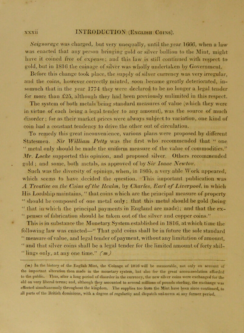 Seignorage was charged, but very unequally, until the year 1666, when a law was enacted that any person bringing- gold or silver bullion to the Mint, might have it coined tree of expense; and this law is stiil continued with respect to gold, but in 1810 the coinage of silver was wholly undertaken by Government. Before this change took place, the supply of silver currency was very irregular, and the coins, however correctly minted, soon became greatly deteriorated, in- somuch that in the year 1774 they were declared to be no longer a legal tender for more than £25, although they had been previously unlimited in this respect. The system of both metals being standard measures of value (which they were in virtue of each being a legal tender to any amount), was the source of much disorder ; for as their market prices were always subject to variation, one kind of coin had a constant tendency to drive the other out of circulation. To remedy this great inconvenience, various plans were proposed by different Statesmen. Sir William Petty was the first who recommended that “ one “ metal only should be made the uniform measure of the value of commodities.” Mr. Locke supported this opinion, and proposed silver. Others recommended gold ; and some, both metals, as approved of by Sir Isaac Newton. Such was the diversity of opinion, when, in 1805, a very able Work appeared, which seems to have decided the question. This important publication was A Treatise on the Coins of the Realm, by Charles, Earl of Liverpool, in which His Lordship maintains, “ that coins which are the principal measure of property “ should be composed of one metal only; that this metal should be gold (being “ that in which the principal payments in England are made); and that the ex- “ {lenses of fabrication should be taken out of the silver and copper coins.” This is in substance the Monetary System established in 1816, at which time the following law was enacted—“ That gold coins shall be in future the sole standard “ measure of value, and legal tender of payment, without any limitation of amount, “ and that silver coins shall be a legal tender for the limited amount of forty sliil- “ lings only, at any one time.” (m) (m) In the history of the English Mint, the Coiuage of 1816 will be memorable, not only on account of the important alteration then made in the monetary system, but also for the great accommodation afforded to the public. Thus, after a long period of disorder in the currency, the new silver coins were exchanged for the old on very liberal terms; and, although they amounted to several millions of pounds sterling, the exchange was effected simultaneously throughout the kingdom. The supplies too from the Mint have been since continued, to all parts of the liritish dominions, with a degreo of regularity and dispatch unknown at any former period.