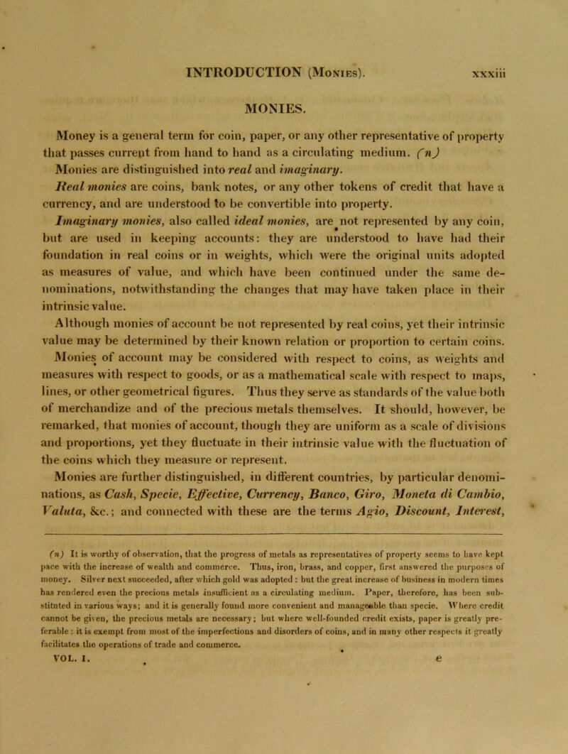 MONIES. Money is a general term for coin, paper, or any other representative of property that passes currept from hand to hand as a circulating medium. (n) Monies are distinguished into real and imaginary. Real monies are coins, bank notes, or any other tokens of credit that have a currency, and are understood to be convertible into property. Imaginary monies, also called ideal monies, are^not represented by any coin, but are used in keeping accounts: they are understood to have had their foundation in real coins or in weights, which were the original units adopted as measures of value, and which have been continued under the same de- nominations, notwithstanding the changes that may have taken place in their intrinsic value. Although monies of account be not represented by real coins, yet their intrinsic value may be determined by their known relation or proportion to certain coins. Monies of account may be considered with respect to coins, as weights and measures with respect to goods, or as a mathematical scale with respect to maps, lines, or other geometrical figures. Thus they serve as standards of the value both of merchandize and of the precious metals themselves. It should, however, be remarked, that monies of account, though they are uniform as a scale of divisions and proportions, yet they fluctuate in their intrinsic value with the fluctuation of the coins which they measure or represent. Monies are further distinguished, in different countries, by particular denomi- nations, as Cash, Specie, Effective, Currency, Banco, Giro, Moneta di Cambio, Valuta, &c.; and connected with these are the terms Agio, Discount, Intei'est, (n) It is worthy of observation, that the progress of metals as representatives of property seems to have kept pace with the increase of wealth and commerce. Thus, iron, brass, and copper, first answered the purposes of money. Silver next succeeded, after which gold was adopted : but the great increase of business in modern times has rendered even the precions metals insufficient as a circulating medium. Paper, therefore, has been sub- stituted in various ways; and it is generally found more convenient and manageable than specie. Where credit cannot be given, the precious metals are necessary; but where well-founded credit exists, paper is greatly pre- ferable : it is exempt from most of the imperfections and disorders of corns, and in many other respects it greatly facilitates the operations of trade and commerce. VOL. I. e