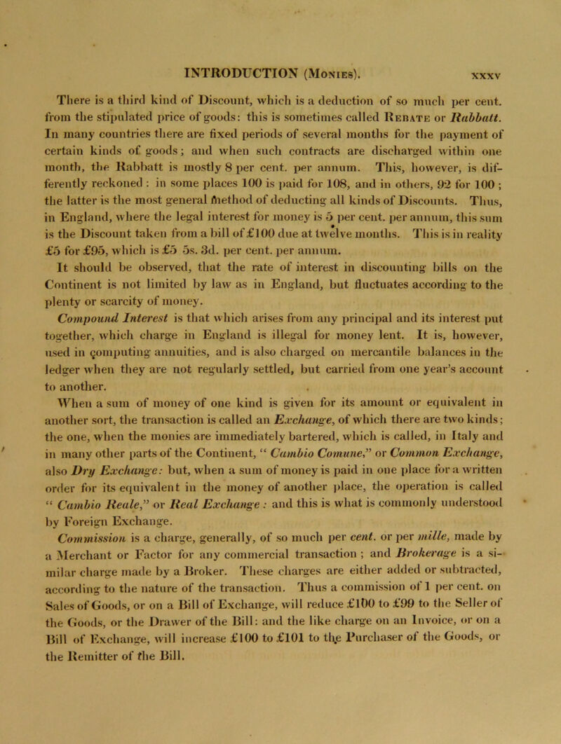 There is a third kind of Discount, which is a deduction of so much per cent, from the stipulated price of goods: this is sometimes called Rebate or Rabbatt. In many countries there are fixed periods of several months for the payment of certain kinds of goods; and when such contracts are discharged within one month, the Rabbatt is mostly 8 per cent, per annum. This, however, is dif- ferently reckoned : in some places 100 is paid for 108, and in others, 92 for 100 ; the latter is the most general fhethod of deducting all kinds of Discounts. Thus, in England, where the legal interest for money is 5 per cent, per annum, this sum is the Discount taken from a bill of £100 due at twelve months. This is in reality £5 for £95, which is £5 5s. 3d. per cent, per annum. It should be observed, that the rate of interest in discounting bills on the Continent is not limited by law as in England, but fluctuates according to the plenty or scarcity of money. Compound Interest is that which arises from any principal and its interest put together, which charge in England is illegal for money lent. It is, however, used in computing annuities, and is also charged on mercantile balances in the ledger when they are not regularly settled, but carried from one year’s account to another. When a sum of money of one kind is given for its amount or equivalent in another sort, the transaction is called an Exchange, of which there are two kinds; the one, when the monies are immediately bartered, which is called, in Italy and in many other parts of the Continent, “ Cambio Comune” or Common Exchange, also Dry Exchange: but, when a sum of money is paid in one place fora written order for its equivalent in the money of another place, the operation is called “ Cambio Reale,” or Real Exchange : and this is what is commonly understood by Foreign Exchange. Commission is a charge, generally, of so much per cent, or per mille, made by a Merchant or Factor for any commercial transaction ; and Brokerage is a si- milar charge made by a Broker. These charges are either added or subtracted, according to the nature of the transaction. Thus a commission ot 1 per cent, on Sales of Goods, or on a Bill of Exchange, will reduce £100 to £99 to the Seller ot the Goods, or the Drawer of the Bill: and the like charge on an Invoice, or on a Bill of Exchange, will increase £100 to £101 to tlije Purchaser ot the Goods, or the Remitter of the Bill.