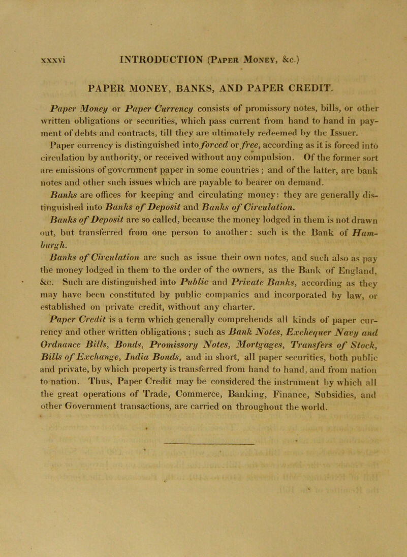 PAPER MONEY, BANKS, AND PAPER CREDIT. Paper Money or Paper Currency consists of promissory notes, bills, or other written obligations or securities, which pass current from hand to hand in pay- ment of debts and contracts, till they are ultimately redeemed by the Issuer. Paper currency is distinguished into forced or free, according: as it is forced into •it circulation by authority, or received without any compulsion. Of the former sort are emissions of government paper in some countries ; and of the latter, are bank notes and other such issues which are payable to bearer on demand. Banks are offices for keeping and circulating money: they are generally dis- tinguished into Banks o f Deposit and Banks o f Circulation. Banks of Deposit are so called, because the money lodged in them is not drawn out, but transferred from one person to another: such is the Bank of Ham- burgh. Banks of Circulation are such as issue their own notes, and such also as pay the money lodged in them to the order of the owners, as the Bank of England, ike. Such are distinguished into Public and Private Batiks, according as they may have been constituted by public companies and incorporated by law, or established on private credit, without any charter. Paper Credit is a term which generally comprehends all kinds of paper cur- rency and other written obligations ; such as Bank Notes, Exchequer Navy and Ordnance Bills, Bonds, Promissory Notes, Mortgages, Transfers of Stock, Bills of Exchange, India Bonds, and in short, all paper securities, both public and private, by which property is transferred from hand to hand, and from nation to nation. Thus, Paper Credit may be considered the instrument by which all the great operations of Trade, Commerce, Banking, Finance, Subsidies, and other Government transactions, are carried on throughout the world.