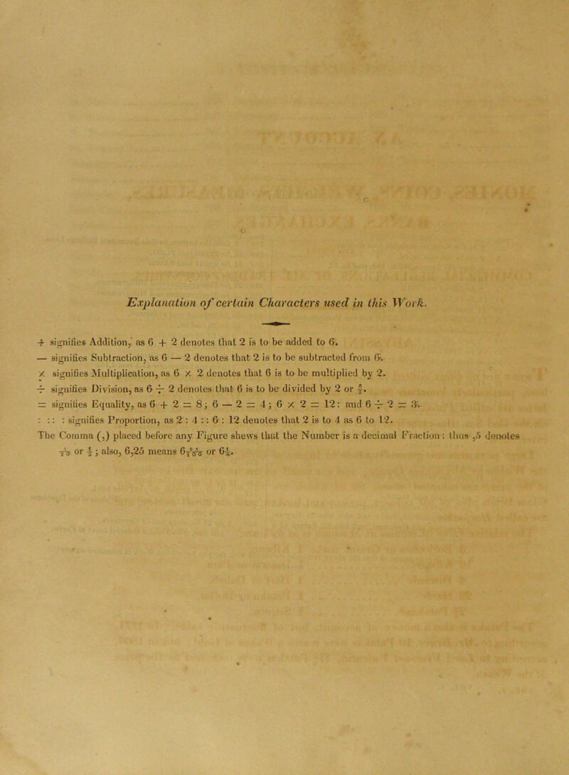 c c Explanation of certain Characters used in this Work. -b signifies Addition,’ as 6 + 2 denotes that 2 is to be added to 6. — signifies Subtraction, as 0 — 2 denotes that 2 is to be subtracted from 6v x signifies Multiplication, as 6 X 2 denotes that 6 is to be multiplied by 2. — signifies Division, as 6 ~ 2 denotes that 6 is to be- divided by 2 or -f• = signifies Equality, as 6- + 2 = 8; 6 — 2 z 4; 6 X 2 ~ 12: and 6t 2 - •% :: : signifies Proportion, as 2 : 4 :: 6 : 12 denotes that 2 is to 4 as 6 to 12. The Comma (,) placed before any Figure shews that the Number is a decimal Fraction: thus ,5 denotes tV or ■§•; also, 6,25 means 6TW or 6^.