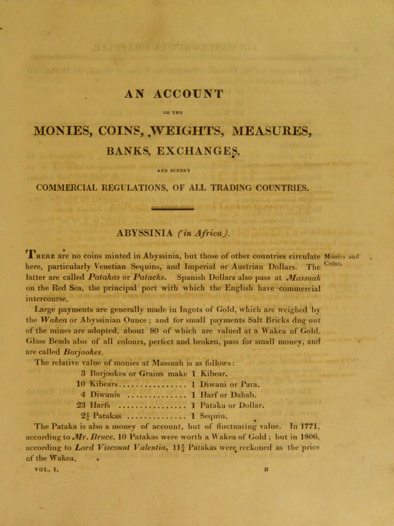AN ACCOUNT OF THE MONIES, COINS, .WEIGHTS, MEASURES, BANKS, EXCHANGES, AND SUNDRY COMMERCIAL REGULATIONS, OF ALL TRADING COUNTRIES. ABYSSINIA (in Africa). There are no coins minted in Abyssinia, but those of other countries circulate Monies and here, particularly Venetian Sequins, and Imperial or Austrian Dollars. The Coins‘ latter are called Patakas or Patacks. Spanish Dollars also pass at JYIassuak on the Red Sea, the principal port with which the English have commercial intercourse. Large payments are generally made in Ingots of Gold, which are weighed by the Wakea or Abyssinian Ounce ; and for small payments Salt Bricks dug out of the mines are adopted, about 80 of which are valued at a Wakea of Gold. Glass Beads also of all colours, perfect and broken, pass for small money, and are called Borjookes. The relative value of monies at Massuah is as follows : 3 Borjookes or Grains make 1 Kibear. 10 Kibears 1 Diwani or Para. 4 Diwanis 1 Harf or Dahab. 23 Harfs 1 Pataka or Dollar. 2f Patakas 1 Sequin. The Pataka is also a money of account, but of fluctuating value. In 1771, according to Mr. Bruce, 10 Patakas were worth a Y\ akea of Gold ; but in 1806, according to Lord Viscount Valentia, Ilf Patakas were# reckoned as the price of the Wakea.