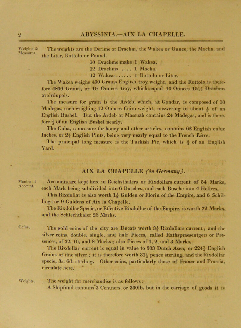 Weights & Measures. Monies of Account. Coins. Weights. The weights are the Derime or Drachm, the Wakea or Ounce, the Mocha, and the Liter, Rottolo or Pound. 10 Drachms make 1 Wakea. 12 Drachms .... 1 Mocha. 12 Wakeas 1 Rottolo or Liter. The Wakea weighs 400 Grains English troy weight, and the Rottolo is there- fore 4800 Grains, or 10 Ounces troy, which < equal 10 Ounces 15j{ Drachms avoirdupois. The measure for grain is the Ardeb, which, at Gondar, is composed of 10 Madegas, each weighing 12 Ounces Cairo weight, answering to about i of an English Bushel. But the Ardeb at Massuah contains 24 Madegas, and is there- fore ■§ of an English Bushel nearly. The Cuba, a measure for honey and other articles, contains 62 English cubic Inches, or 2| English Pints, being very nearly equal to the French Litre. The principal long measure is the Turkish Pic, which is % of an English Yard. AIX LA CHAPELLE (in Germany). Accounts are kept here in Reichsthalers or Rixdollars current of 54 Marks, each Mark being subdivided into 6 Busches, and each Busche into 4 Hellers. This Rixdollar is also worth 1~ Gulden or Florin of the Empire, and 6 Schil- lings or 9 Guldens of Aix la Chapelle. The Rixdollar Specie, or Effective Rixdollar of the Empire, is worth 72 Marks, and the Schlechthaler 26 Marks. The gold coins of the city are Ducats wnrth 3y Rixdollars current; and the silver coins, double, single, and half Pieces, called Rathspraesentgers or Pre- sences, of 32, 16, and 8 Marks ; also Pieces of 1, 2, and 3 Marks. The Rixdollar current is equal in value to 303 Dutch Asen, or 224f English Grains of fine silver ; it is tiierefore wrorth 31^ pence sterling, and the Rixdollar specie, 3s. 6d. sterling. Other coins, particularly those of France and Prussia, circulate here. The weight for merchandise is as follows : A Shipfund contains 3 Centners, or 3001b. but in the carriage of goods it is