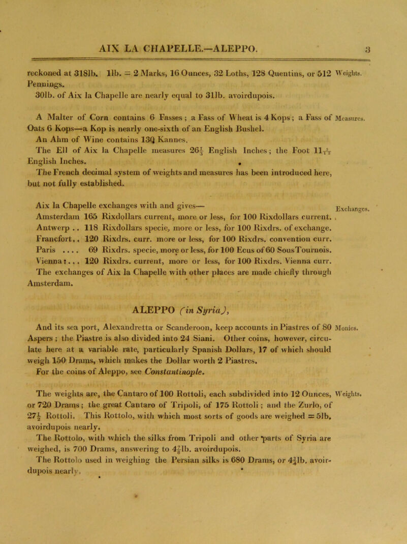 AIX LA CHAPELLE.—ALEPPO. y reckoned at 3181b. lib. — 2 Marks, 16 Ounces, 32 Loths, 128 Quentins, or 512 Weights. Penuings. 301b. of Aix la Cliapelle are nearly equal to 311b. avoirdupois. A Malter of Corn contains 6 Fasses ; a Fass of Wheat is 4 Kops; a Fass of Measures. Oats 6 Kops—a Kop is nearly one-sixth of an English Bushel. An Ahm of Wine contains 13Q Kannes. The Ell of Aix la Chapelle measures 26§ English Inches; the Foot llfT English Inches. , The French decimal system of weights and measures has been introduced here, but not fully established. Aix la Chapelle exchanges with and gives— Exchan c Amsterdam 165 Rixdollars current, more or less, for 100 Rixdollars current. , Antwerp .. 118 Rixdollars specie, more or less, for 100 Rixdrs. of exchange. Francfort,. 120 Rixdrs. curr. more or less, for 100 Rixdrs. convention curr. Paris .... 69 Rixdrs. specie, more or less, for 100 Ecus of 60 SousTournois. Vienna:... 120 Rixdrs. current, more or less, for 100 Rixdrs. Vienna curr. The exchanges of Aix la Chapelle with other places are made chiefly through Amsterdam. ALEPPO Cin SyriaJ, And its sea port, Alexandretta or Scanderoon, keep accounts in Piastres of 80 Monies. Aspers ; the Piastre is also divided into 24 Siani. Other coins, however, circu- late here at a variable rate, particularly Spanish Dollars, 17 of which should weigh 150 Drams, which makes the Dollar worth 2 Piastres. For the coins of Aleppo, see Constaritinople. • i ■ , The weights are, the Cantaro of 100 Rottoli, each subdivided into 12 Ounces, Weights, or 720 Drams; the great Cantaro of Tripoli, of 175 Rottoli; and the Zurlo, of 27£ Rottoli. This Rottolo, with which most sorts of goods are weighed =51b, avoirdupois nearly. The Rottolo, with which the silks from Tripoli and other *parts of Syria are weighed, is 700 Drams, answering to 4j\b. avoirdupois. The Rottolo used in weighing the Persian silks is 680 Drams, or 4|lb, avoir- dupois nearly.