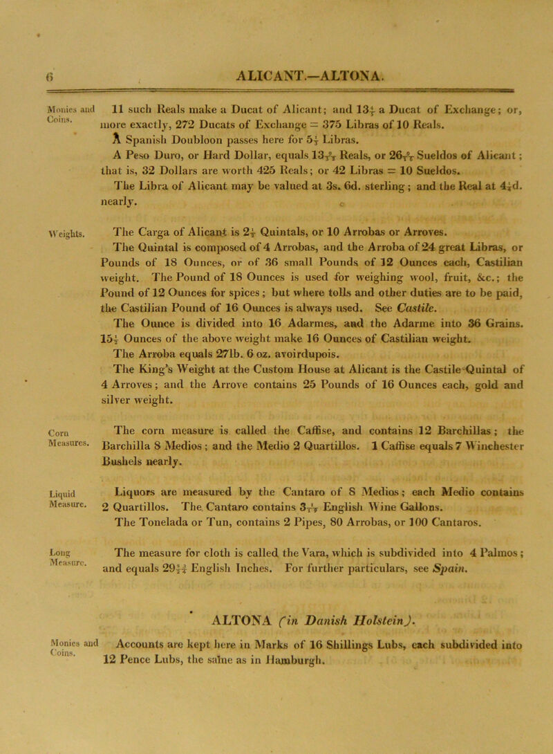 ALICANT.—ALTONA. <’> M onies and Coins. Weights. Corn Measures. Liquid Measure. Long Measure. 11 such Reals make a Ducat of Alicant; and 13| a Ducat of Exchange; or, more exactly, 272 Ducats of Exchange = 375 Libras of 10 Reals. A Spanish Doubloon passes here for 5| Libras. A Peso Duro, or Hard Dollar, equals 13/t Reals, or 26TV Sueldos of Alicant; that is, 32 Dollars are worth 425 Reals; or 42 Libras = 10 Sueldos. The Libra of Alicant may be valued at 3s. 6d. sterling; and the Real at 4id. nearly. c The Carga of Alicant is 2^ Quintals, or 10 Arrobas or Arroves. The Quintal is composed of 4 Arrobas, and the Arroba of 24 great Libras, or Pounds of IS Ounces, or of 36 small Pounds of 32 Ounces each, Castilian weight. The Pound of 18 Ounces is used for weighing wool, fruit, &c.; the Pound of 12 Ounces for spices ; but where tolls and other duties are to be paid, the Castilian Pound of 16 Ounces is always used. See Castile. The Ounce is divided into 16 Adarmes, and the Adarme into 36 Grains. lbi Ounces of the above Aveight make 16 Ounces of Castilian weight. The Arroba equals 271b. 6 oz. avoirdupois. The King’s Weight at the Custom House at Alicant is the Castile Quintal of 4 Arroves; and the Arrove contains 25 Pounds of 16 Ounces each, gold and silver weight. The corn measure is called the Caffise, and contains 12 Barchillas ; the Barchilla 8 Medios ; and the Medio 2 Quartillos. 1 Caffise equals 7 Winchester Bushels nearly. Liquors are measured by the Cantaro of 8 Medios; each Medio contains 2 Quartillos. The. Cantaro contains 3TV English Wine Gallons. The Tonelada or Tun, contains 2 Pipes, 80 Arrobas, or 100 Cantaros. The measure for cloth is called the Vara, which is subdivided into 4 Palmos; and equals 29^-£ English Inches. For further particulars, see Spain. ALTONA fin Danish Holstein). Monies and Accounts are kept here in Marks of 16 Shillings Lubs, each subdivided into 12 Pence Lubs, the salne as in Hamburgh.