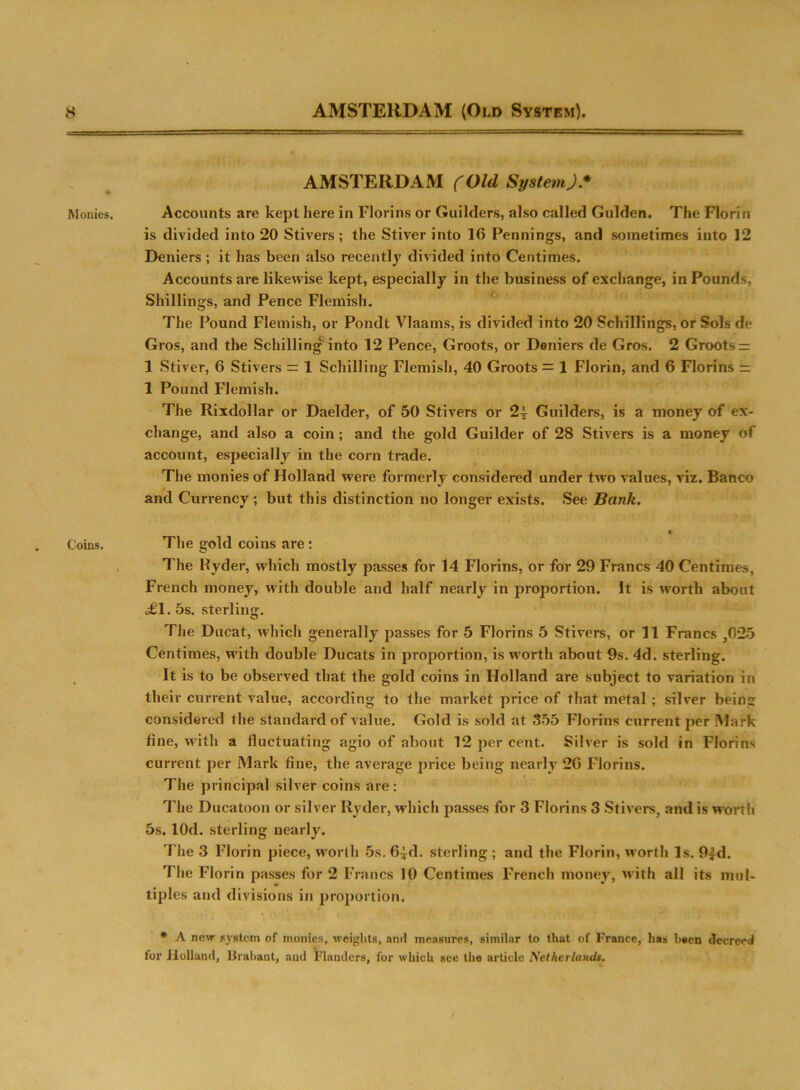 Monies. Coins. AMSTERDAM (Old SpstemJ* Accounts are kept here in Florins or Guilders, also called Gulden. The Florin is divided into 20 Stivers; the Stiver into 10 Pennings, and sometimes into 12 Deniers; it has been also recently divided into Centimes. Accounts are likewise kept, especially in the business of exchange, in Pounds, Shillings, and Pence Flemish. The Pound Flemish, or Pondt Vlaains, is divided into 20 Schillings, or Sols de Gros, and the Schilling into 12 Pence, Groots, or Deniers de Gros. 2 Groots = 1 Stiver, 6 Stivers = 1 Schilling Flemish, 40 Groots = 1 Florin, and 6 Florins = 1 Pound Flemish. The Rixdollar or Daelder, of 50 Stivers or 2-J- Guilders, is a money of ex- change, and also a coin ; and the gold Guilder of 28 Stivers is a money of account, especially in the corn trade. The monies of Holland were formerly considered under two values, viz. Banco * and Currency; but this distinction no longer exists. See Bank. « The gold coins are ; The Ryder, which mostly passes for 14 Florins, or for 29 Francs 40 Centimes, French money, with double and half nearly in proportion. It is worth about £1. 5s. sterling. The Ducat, which generally passes for 5 Florins 5 Stivers, or 11 Francs ,025 Centimes, with double Ducats in proportion, is w’ortli about 9s. 4d. sterling. It is to be observed that the gold coins in Holland are subject to variation in their current value, according to the market price of that metal ; silver being considered the standard of value. Gold is sold at 355 Florins current per Mark line, with a fluctuating agio of about 12 per cent. Silver is sold in Florins current per Mark fine, the average price being nearly 2G Florins. The principal silver coins are: The Ducatoon or silver Ryder, which passes for 3 Florins 3 Stivers, and is worth 5s. lOd. sterling nearly. The 3 Florin piece, worth 5s. 6*d. sterling ; and the Florin, worth Is. 9|d. The Florin passes for 2 Francs 10 Centimes French money, with all its mul- tiples and divisions in proportion. * A new system of monies, weights, and measures, similar to that of France, lias been decreed for Holland, Brabant, and Flanders, for which see the article Netherlands.