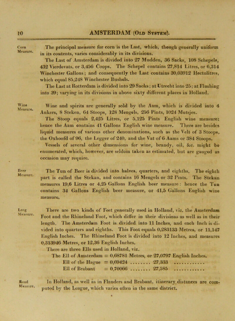 Corn Measure. Wine Measure. Beer Measure. Long Measure. Road Measure. The principal measure for corn is the Last, which, though generally uniform in its contents, varies considerably in its divisions. The Last of Amsterdam is divided into 27 Mudden, 36 Sacks, 108 Schepel*, 432 Vierdevats, or 3,456 Coops. The Schepel contains 27,814 Litres, or 6,314 Winchester Gallons; and consequently the Last contains 30,03912 Hectolitres, which equal 85,248 Winchester Bushels. The Last at Rotterdam is divided into 29 Sacks; at Utrecht into 25 r at Flushing into 39; varying in its divisions in above sixty different places in Holland. C Wine and spirits are generally sold by the Aam, which is divided into 4 Ankers, 8 Steken, 64 Stoops, 128 Mengels, 256 Pints, 1024 Mutsjes. The Stoop equals 2,425 Litres, or 5,125 Pints English wine measure: lienee the Aam contains 41 Gallons English wine measure. There are besides liquid measures of various other denominations, such as the Veit of 3 Stoop*,, the Oxhoofd of 96, the Legger of 240, and the Vat of 6 Aams or 384 Stoops. Vessels of several other dimensions for wine, brandy, oil, &c. might be enumerated, which, however, are seldom taken as estimated, but are gauged as occasion may require. The Tun of Beer is divided into halves, quarters, and eighths. The eighth part is called the Stekan, and contains 16 Mengels or 32 Pints. The Stekan measures 19,6 Litres or 4,25 Gallons English beer measure: hence the Tun contains 34 Gallons English beer measure, or 41,5 Gallons English wine measure. There are two kinds of Feet generally used in Holland, viz. the Amsterdam Foot and the Rhineland Foot, which differ in their divisions as well as in their length. The Amsterdam Foot is divided into 11 Inches, and each Inch is di- vided into quarters and eighths. This Fool equals 0,283133 Metres, or 11,147 English Inches. The Rhineland Foot is divided into 12 Inches, and measures 0,313946 Metres, or 12,36 English Inches. There are three Ells used in Holland, viz. The Ell of Amsterdam = 0,68781 Metres, or 27,0797 English Inches, Ell of the Hague = 0,69424 27,333 Ell of Brabant = 0,70066 27,585 In Holland, as well as in Flanders and Brabant, itinerary distances are com- puted by the League, which varies often in the same district.