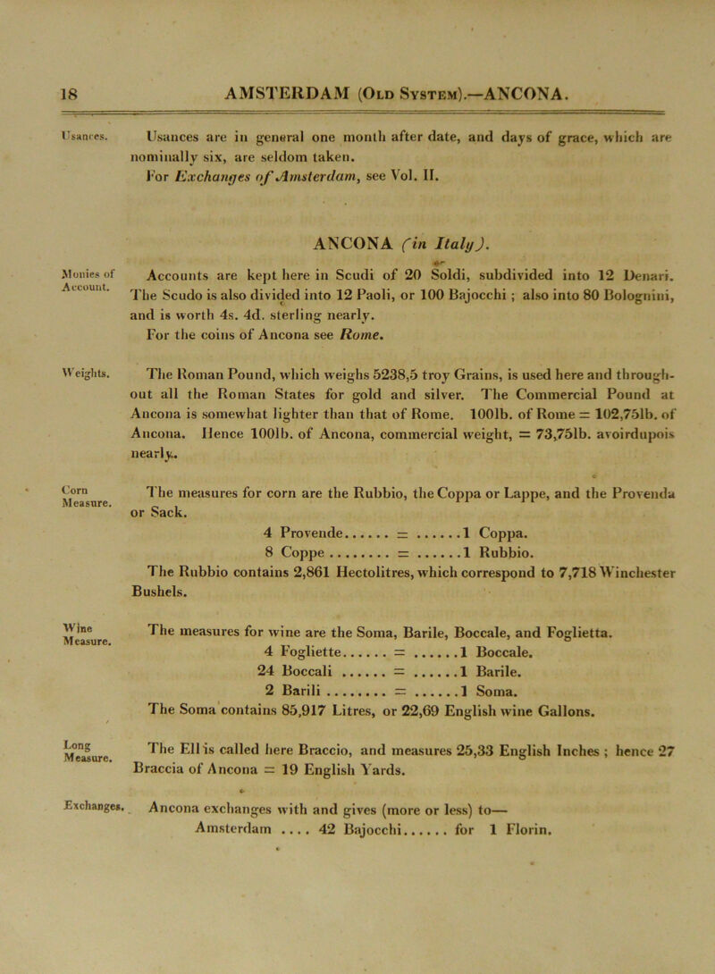 Usances. Monies of Account. Weights. Corn Measure. Wine Measure. Long Measure. Exchanges. Usances are in general one month after date, and days of grace, which are nominally six, are seldom taken. For Exchanges of Amsterdam, see Vol. II. ANCONA (in ItalyJ. Accounts are kept here in Scudi of 20 Soldi, subdivided into 12 Denari. The Scudo is also divided into 12 Paoli, or 100 Bajocchi ; also into 80 Bolognini, and is worth 4s. 4d. sterling nearly. For the coins of Ancona see Rome. The Roman Pound, which weighs 5238,5 troy Grains, is used here and through- out all the Roman States for gold and silver. The Commercial Pound at Ancona is somew hat lighter than that of Rome. 1001b. of Rome = 102,751b. of Ancona. Hence 1001b. of Ancona, commercial weight, = 73,751b. avoirdupois nearly. c The measures for corn are the Rubbio, the Coppa or Lappe, and the Provenda or Sack. 4 Provende — 1 Coppa. 8 Coppe = 1 Rubbio. The Rubbio contains 2,861 Hectolitres, which correspond to 7,718 Winchester Bushels. The measures for wine are the Soma, Barile, Boccale, and Foglietta. 4 Fogliette = 1 Boccale. 24 Boccali = 1 Barile. 2 Barili — 1 Soma. The Soma contains 85,917 Litres, or 22,69 English wine Gallons. The Ell is called here Braccio, and measures 25,33 English Inches ; hence 27 Braccia of Ancona = 19 English Yards. «• Ancona exchanges with and gives (more or less) to— Amsterdam .... 42 Bajocchi for 1 Florin.
