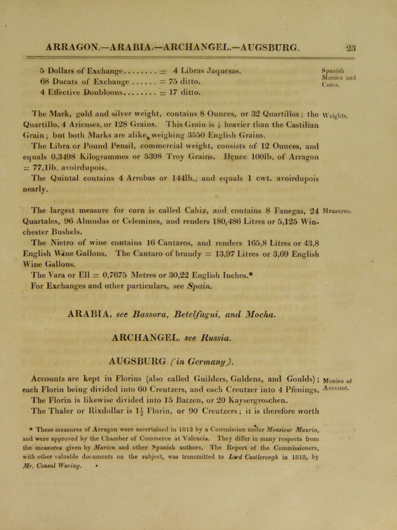 ARRAGON — ARABIA.—ARCHANGEL.-AUGSBURG. 5 Dollars of Exchange — 4 Libras Jaquesas. 68 Ducats of Exchange = 75 ditto. 4 Effective Doubloons =17 ditto. The Mark, gold and silver weight, contains 8 Ounces, or 32 Quartillos ; the Quartillo, 4 Arienses, or 128 Grains. This Grain is -J- heavier than the Castilian Grain ; but both Marks are alikek weighing 3550 English Grains. The Libra or Pound Pensil, commercial weight, consists of 12 Ounces, and equals 0,3498 Kilogrammes or 5398 Troy Grains, lienee 1001b. of Arragon = 77,11b. avoirdupois. The Quintal contains 4 Arrobas or 1441b., and equals 1 cwt. avoirdupois nearly. The largest measure for corn is called Cahiz, and contains 8 Fanegas, 24 Quartales, 96 Almudas or Celemines, and renders 180,486 Litres or 5,125 Win- chester Bushels. The Nietro of wine contains 16 Cantaros, and renders 165,8 Litres or 43,8 English Wine Gallons. The Cantaro of brandy = 13,97 Litres or 3,69 English W ine Gallons. The Vara or Ell = 0,7675 Metres or 30,22 English Inches.* For Exchanges and other particulars, see Spain. ARABIA, sec Bassora, Betelfagui, and Mocha. ARCFIANGEL, see Russia. AUGSBURG (in Germany). Accounts are kept in Florins (also called Guilders, Guldens, and Goulds); each Florin being divided into 60 Creutzers, and each Creutzer into 4 Pfenings. The Florin is likewise divided into 15 Batzen, or 20 Kaysergroschen. The Thaler or Rixdollar is 1^ Florin, or 90 Creutzers; it is therefore worth * These measures of Arragon were ascertained in 1012 by a Commission un*der Monsieur Mavrin, and were approved by the Chamber of Commerce at Valencia. They differ in many respects from the measures given by Marien and other Spanish authors. The .Report of the Commissioners, with other valuable documents on the subject, was transmitted to Lard Castlercagh in 1818, by Mr. Consul Waring. • 23 Spanish Monies and Coins. Weights. Measures. Monies of Account.