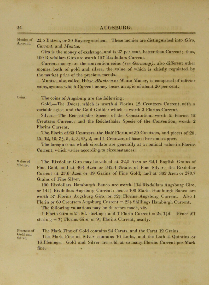 Monies of Account. Coins. Value of Monies. Fineness of Gold and Silver. 22,5 Batzen, or 30 Kaysergroschen. These monies are distinguished into Giro, Current, and Muntze. Giro is the money of exchange, and is 27 per cent, better than Current; thus, 100 Uixdollars Giro are worth 127 Rixdoilars Current. Current money are the convention coins (see Germany), also different other monies, both of gold and silver, the value of which is chiefly regulated by the market price of the precious metals. Muntze, also called Wisse Muntzen or White Money, is composed of inferior coins, against which Current money bears an agio of about 20 per cent. The coins of Augsburg are the following : Gold.—The Ducat, which is worth 4 Florins 12 Creutzers Current, with a variable agio; and the Gold Guilder which is worth 3 Florins Current. Silver.—The Reichsthaler Specie of the Constitution, worth 2 Florins 12 Creutzers Current; and the Reichsthaler Specie of the Convention, worth 2 Florins Current. The Florin of 60 Creutzers, the Half Florin of 30 Creutzers, and pieces of 20, 15, 12, 10, 5, 4, 3, 2£, 2, and 1 Creutzer, of base silver and copper. The foreign coins which circulate are generally at a nominal value in Florins Current, which varies according to circumstances. The Rixdollar Giro may be valued at 32,5 Azen or 24,1 English Grains of Fine Gold, and at 463 Azen or 343,4 Grains of Fine Silver ; the Rixdollar Current at 25,6 Azen or 19 Grains of Fine Gold, and at 365 Azen or 270,7 Grains of Fine Silver. 100 Rixdoilars Hamburgh Banco are worth 114 Rixdoilars Augsburg Giro, or 144| Rixdoilars Augsburg Current: hence 100 Marks Hamburgh Banco are worth 57 Florins Augsburg Giro, or 72| Florins Augsburg Current. Also 1 Florin or 60 Creutzers Augsburg Current := 27-4 Shillings Hamburgh Current. The following valuations may be therefore made, viz. 1 Florin Giro = 2s. 8d. sterling; and 1 Florin Current = 2s. l^d. Hence «£! sterling — 74- Florins Giro, or 94- Florins Current, nearly. The Mark Fine of Gold contains 24 Carats, and the Carat 12 Grains. The Mark Fine of Silver contains 16 Loths, and the Loth 4 Quintins or 16 Pfennigs. Gold and Silver are sold at so many Florins Current per Mark fine. »