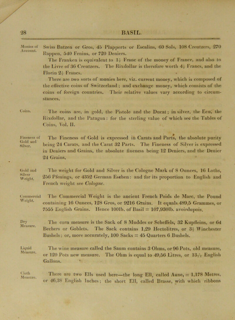 ‘28 BASIL. Monies of .Account. Coins. Fineness of Gold and Silver. Gold and Silver Weight. Commercial Weight. Dry Measure. Liquid Measure. < loth Measure. Swiss Batzen or Gros, 45 Plapperts or Escalins, GO Sols, 108 Creulzers, 270 Happen, 540 Fenins, or 720 Deniers. The Franken is equivalent to 14 Franc of the money of France, and also to the Livre of-30 Creutzers. The llixdollar is therefore worth 4? Francs, and the Florin 24 Francs. There are two sorts of monies here, viz. current money, which is composed of the effective coins of Switzerland ; and exchange money, which consists of the coins of foreign countries. Their relative values vary according to circum- stances. The coins are, in gold, the Pistole and the Ducat; in silver, the Ecu, the Rixdollar, and the Patagon: for the sterling value of which see the Tables of Coins, Vol. II. The Fineness of Gold is expressed in Carats and Parts, the absolute purity being 24 Carats, and the Carat 32 Parts. The Fineness of Silver is expressed in Deniers and Grains, the absolute fineness being 12 Deniers, and the Denier 24 Grains. The weight for Gold and Silver is the Cologne Mark of 8 Ounces, 16 I.oths, 256 Pfenings, or 4352 German Eschen : and for its proportion to English and French weight see Cologne. The Commercial Weight is the ancient French Poids de Marc, the Pound containing 16 Ounces, 128 Gros, or 9216 Grains. It equals 489,5 Grammes, or 7555 English Grains. Hence 1001b. of Basil = 107,9301b. avoirdupois. The corn measure is the Sack of 8 Muddes or Scheffels, 32 Kupfleins, or 64 Bechers or Goblets. The Sack contains 1,29 Hectolitres, or 3| Winchester Bushels ; or, more accurately, 100 Sacks = 45 Quarters 6 Bushels. The wine measure called the Saum contains 3 Ohms, or 96 Pots, old measure, or 120 Pots new measure. The Ohm is equal to 49,56 Litres, or 13T’T English Gallons. There are two Ells used here—the long Ell, called Aune, = 1,178 Metres, or 46,38 English Inches; the short Ell, called Brasse, with which ribbons