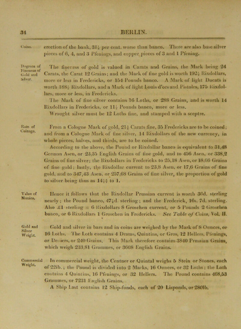 1‘oiu.s. Degrees of Vinwiess of Gold and .■silver. Rate of Coinage. Value of Monies. Gold and Silver W eiglit. Commercial Weight. erection of the bank, 31 i per cent, worse than banco. There are also base silver pieces of 6, 4, and 3 Pfennigs, and copper pieces of 3 and 1 Pfening. The fineness of gold is valued in Carats and Grains, the Mark being 24 Carats, the Carat 12 Grains; and the Mark of fine gold is worth 1924- Kixdollars, more or less in Fredericks, or 154 Pounds banco. A Mark of light Ducats is worth 1884 Kixdollars, and a Mark of light L ouis d’orsand Pistoles, 175 Kixdol- lars, more or less, in Fredericks. The Mark of fine silver contains 16 Loths, or 288 Grains, and is worth 14 Kixdollars in Fredericks, or 11| Pounds banco, more or less. Wrought silver must be 12 Loths fine, and stamped with a sceptre. From a Cologne Mark of gold, 21| Carats fine, 35 Fredericks are to be coined; and from a Cologne Mark of fine silver, 14 Kixdollars of the new currency, in whole pieces, halves, and thirds, are to be coined. According to the above, the Pound or Rixdollar banco is equivalent to 31,48 German Asen, or 23,35 English Grains of fine gold, and to 456 Asen, or 338,2 Grains of fine silver; the Kixdollars in Fredericks to 25,18 Asen,or48,66 Grains of fine gold; lastly, the Rixdollar current to 23,8 Asen, or 17,6 Grains of fine gold, and to 347,43 Asen, or 257,68 Grains of fine silver, the proportion of gold to silver being thus as 144T to 1. Hence it follows that the Rixdollar Prussian current is worth 36d. sterling nearly ; the Pound banco, 47*d. sterling; and the Frederick, 16s. 7d. sterling. Also <£1 sterling = 6 Kixdollars 8 Groschen current, or 5 Pounds 2 Groschen banco, or 6 Kixdollars 1 Groschen in Fredericks. See Table of Cuius, VoL II. l Gold and silver in bars and in coins are weighed by the Mark of 8 Ounces, or 16 Loths. The Loth contains 4 Drams, Quintins, or Gros, 12 Hellers, Pfcnings, or Dei lers, or 240 Grains. This Mark therefore contains 3S40 Prussian Grains, which weigh 233,81 Grammes, or 3608 English Grains. In commercial weight, the Centner or Quintal weighs 5 Stein or Stones, each of 221b.; the Pound is divided into 2 Marks, 16 Ounces, or 32 Loths; the Loth contains 4 Quintins, 16 Pfennigs, or 32 Hellers. The Pound contains 468,53 Grammes, or 7231 English Grains.